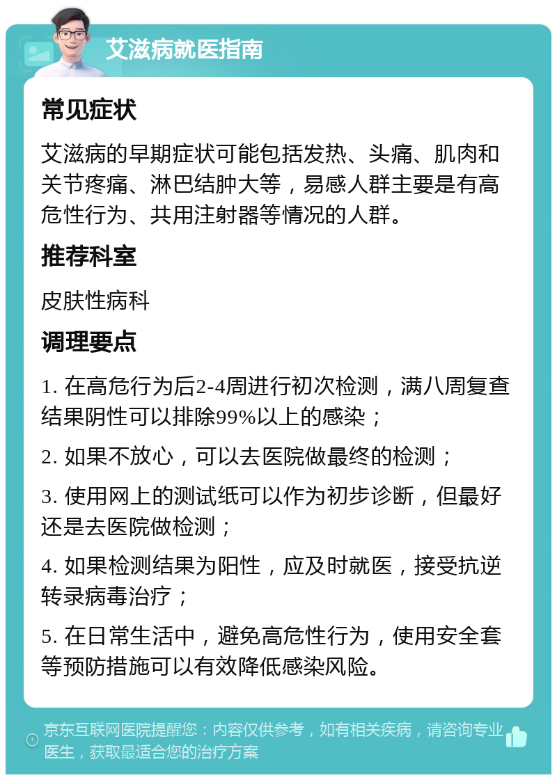 艾滋病就医指南 常见症状 艾滋病的早期症状可能包括发热、头痛、肌肉和关节疼痛、淋巴结肿大等，易感人群主要是有高危性行为、共用注射器等情况的人群。 推荐科室 皮肤性病科 调理要点 1. 在高危行为后2-4周进行初次检测，满八周复查结果阴性可以排除99%以上的感染； 2. 如果不放心，可以去医院做最终的检测； 3. 使用网上的测试纸可以作为初步诊断，但最好还是去医院做检测； 4. 如果检测结果为阳性，应及时就医，接受抗逆转录病毒治疗； 5. 在日常生活中，避免高危性行为，使用安全套等预防措施可以有效降低感染风险。