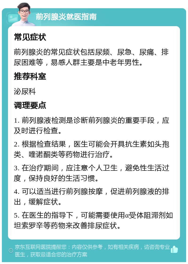 前列腺炎就医指南 常见症状 前列腺炎的常见症状包括尿频、尿急、尿痛、排尿困难等，易感人群主要是中老年男性。 推荐科室 泌尿科 调理要点 1. 前列腺液检测是诊断前列腺炎的重要手段，应及时进行检查。 2. 根据检查结果，医生可能会开具抗生素如头孢类、喹诺酮类等药物进行治疗。 3. 在治疗期间，应注意个人卫生，避免性生活过度，保持良好的生活习惯。 4. 可以适当进行前列腺按摩，促进前列腺液的排出，缓解症状。 5. 在医生的指导下，可能需要使用α受体阻滞剂如坦索罗辛等药物来改善排尿症状。