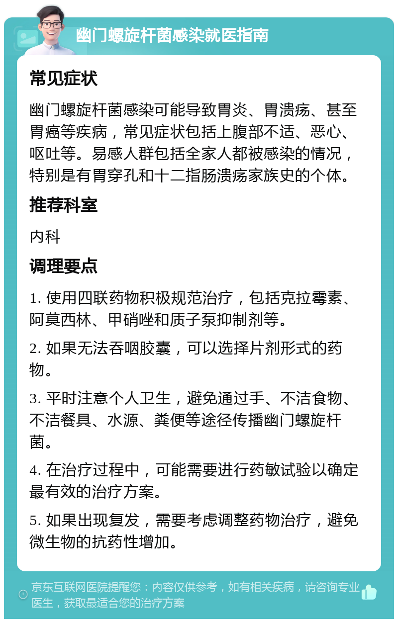 幽门螺旋杆菌感染就医指南 常见症状 幽门螺旋杆菌感染可能导致胃炎、胃溃疡、甚至胃癌等疾病，常见症状包括上腹部不适、恶心、呕吐等。易感人群包括全家人都被感染的情况，特别是有胃穿孔和十二指肠溃疡家族史的个体。 推荐科室 内科 调理要点 1. 使用四联药物积极规范治疗，包括克拉霉素、阿莫西林、甲硝唑和质子泵抑制剂等。 2. 如果无法吞咽胶囊，可以选择片剂形式的药物。 3. 平时注意个人卫生，避免通过手、不洁食物、不洁餐具、水源、粪便等途径传播幽门螺旋杆菌。 4. 在治疗过程中，可能需要进行药敏试验以确定最有效的治疗方案。 5. 如果出现复发，需要考虑调整药物治疗，避免微生物的抗药性增加。