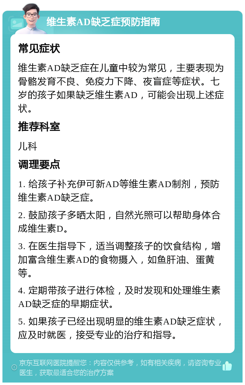 维生素AD缺乏症预防指南 常见症状 维生素AD缺乏症在儿童中较为常见，主要表现为骨骼发育不良、免疫力下降、夜盲症等症状。七岁的孩子如果缺乏维生素AD，可能会出现上述症状。 推荐科室 儿科 调理要点 1. 给孩子补充伊可新AD等维生素AD制剂，预防维生素AD缺乏症。 2. 鼓励孩子多晒太阳，自然光照可以帮助身体合成维生素D。 3. 在医生指导下，适当调整孩子的饮食结构，增加富含维生素AD的食物摄入，如鱼肝油、蛋黄等。 4. 定期带孩子进行体检，及时发现和处理维生素AD缺乏症的早期症状。 5. 如果孩子已经出现明显的维生素AD缺乏症状，应及时就医，接受专业的治疗和指导。