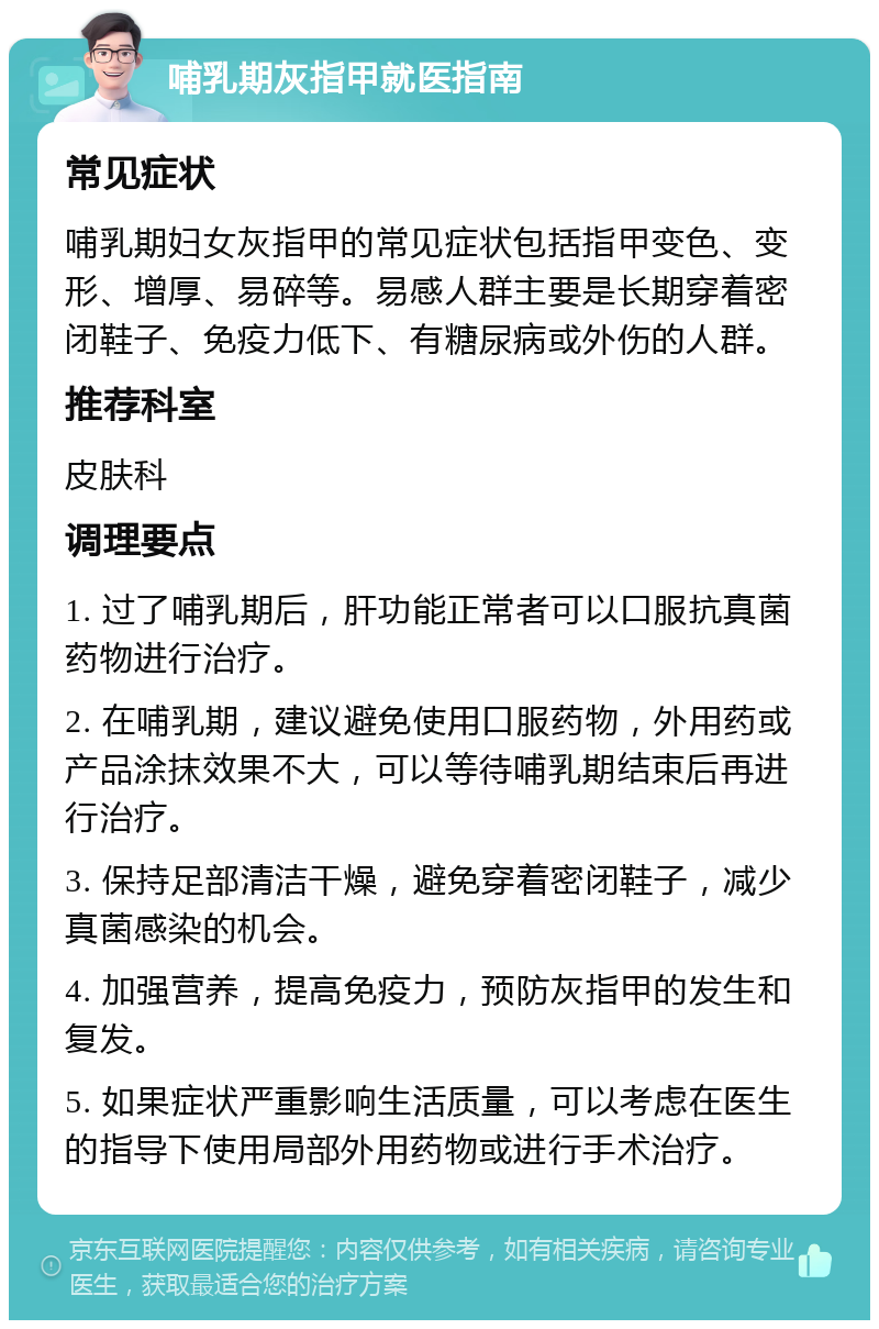 哺乳期灰指甲就医指南 常见症状 哺乳期妇女灰指甲的常见症状包括指甲变色、变形、增厚、易碎等。易感人群主要是长期穿着密闭鞋子、免疫力低下、有糖尿病或外伤的人群。 推荐科室 皮肤科 调理要点 1. 过了哺乳期后，肝功能正常者可以口服抗真菌药物进行治疗。 2. 在哺乳期，建议避免使用口服药物，外用药或产品涂抹效果不大，可以等待哺乳期结束后再进行治疗。 3. 保持足部清洁干燥，避免穿着密闭鞋子，减少真菌感染的机会。 4. 加强营养，提高免疫力，预防灰指甲的发生和复发。 5. 如果症状严重影响生活质量，可以考虑在医生的指导下使用局部外用药物或进行手术治疗。