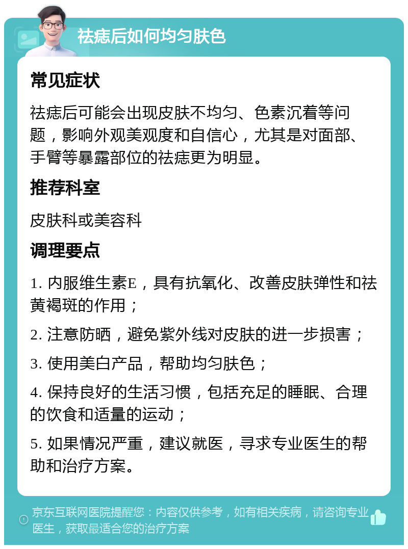 祛痣后如何均匀肤色 常见症状 祛痣后可能会出现皮肤不均匀、色素沉着等问题，影响外观美观度和自信心，尤其是对面部、手臂等暴露部位的祛痣更为明显。 推荐科室 皮肤科或美容科 调理要点 1. 内服维生素E，具有抗氧化、改善皮肤弹性和祛黄褐斑的作用； 2. 注意防晒，避免紫外线对皮肤的进一步损害； 3. 使用美白产品，帮助均匀肤色； 4. 保持良好的生活习惯，包括充足的睡眠、合理的饮食和适量的运动； 5. 如果情况严重，建议就医，寻求专业医生的帮助和治疗方案。