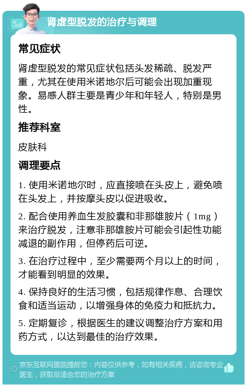 肾虚型脱发的治疗与调理 常见症状 肾虚型脱发的常见症状包括头发稀疏、脱发严重，尤其在使用米诺地尔后可能会出现加重现象。易感人群主要是青少年和年轻人，特别是男性。 推荐科室 皮肤科 调理要点 1. 使用米诺地尔时，应直接喷在头皮上，避免喷在头发上，并按摩头皮以促进吸收。 2. 配合使用养血生发胶囊和非那雄胺片（1mg）来治疗脱发，注意非那雄胺片可能会引起性功能减退的副作用，但停药后可逆。 3. 在治疗过程中，至少需要两个月以上的时间，才能看到明显的效果。 4. 保持良好的生活习惯，包括规律作息、合理饮食和适当运动，以增强身体的免疫力和抵抗力。 5. 定期复诊，根据医生的建议调整治疗方案和用药方式，以达到最佳的治疗效果。