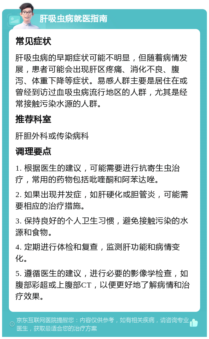 肝吸虫病就医指南 常见症状 肝吸虫病的早期症状可能不明显，但随着病情发展，患者可能会出现肝区疼痛、消化不良、腹泻、体重下降等症状。易感人群主要是居住在或曾经到访过血吸虫病流行地区的人群，尤其是经常接触污染水源的人群。 推荐科室 肝胆外科或传染病科 调理要点 1. 根据医生的建议，可能需要进行抗寄生虫治疗，常用的药物包括吡喹酮和阿苯达唑。 2. 如果出现并发症，如肝硬化或胆管炎，可能需要相应的治疗措施。 3. 保持良好的个人卫生习惯，避免接触污染的水源和食物。 4. 定期进行体检和复查，监测肝功能和病情变化。 5. 遵循医生的建议，进行必要的影像学检查，如腹部彩超或上腹部CT，以便更好地了解病情和治疗效果。