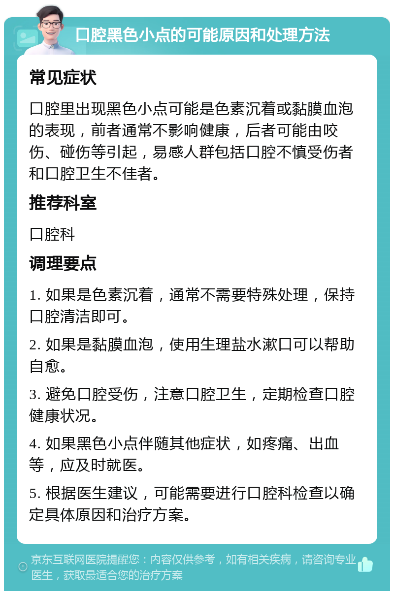 口腔黑色小点的可能原因和处理方法 常见症状 口腔里出现黑色小点可能是色素沉着或黏膜血泡的表现，前者通常不影响健康，后者可能由咬伤、碰伤等引起，易感人群包括口腔不慎受伤者和口腔卫生不佳者。 推荐科室 口腔科 调理要点 1. 如果是色素沉着，通常不需要特殊处理，保持口腔清洁即可。 2. 如果是黏膜血泡，使用生理盐水漱口可以帮助自愈。 3. 避免口腔受伤，注意口腔卫生，定期检查口腔健康状况。 4. 如果黑色小点伴随其他症状，如疼痛、出血等，应及时就医。 5. 根据医生建议，可能需要进行口腔科检查以确定具体原因和治疗方案。