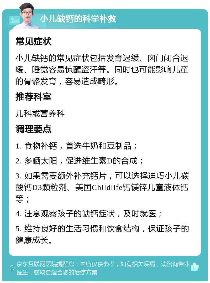 小儿缺钙的科学补救 常见症状 小儿缺钙的常见症状包括发育迟缓、囟门闭合迟缓、睡觉容易惊醒盗汗等。同时也可能影响儿童的骨骼发育，容易造成畸形。 推荐科室 儿科或营养科 调理要点 1. 食物补钙，首选牛奶和豆制品； 2. 多晒太阳，促进维生素D的合成； 3. 如果需要额外补充钙片，可以选择迪巧小儿碳酸钙D3颗粒剂、美国Childlife钙镁锌儿童液体钙等； 4. 注意观察孩子的缺钙症状，及时就医； 5. 维持良好的生活习惯和饮食结构，保证孩子的健康成长。