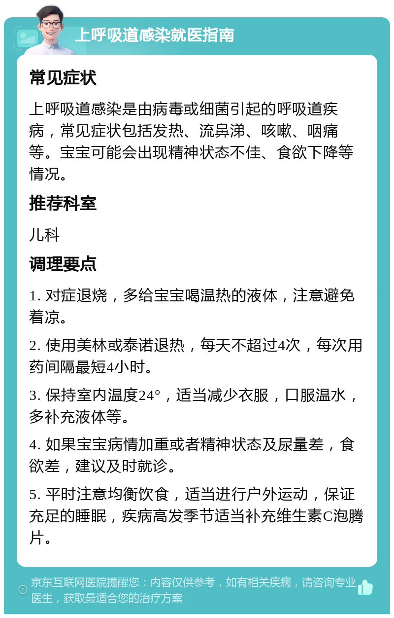 上呼吸道感染就医指南 常见症状 上呼吸道感染是由病毒或细菌引起的呼吸道疾病，常见症状包括发热、流鼻涕、咳嗽、咽痛等。宝宝可能会出现精神状态不佳、食欲下降等情况。 推荐科室 儿科 调理要点 1. 对症退烧，多给宝宝喝温热的液体，注意避免着凉。 2. 使用美林或泰诺退热，每天不超过4次，每次用药间隔最短4小时。 3. 保持室内温度24°，适当减少衣服，口服温水，多补充液体等。 4. 如果宝宝病情加重或者精神状态及尿量差，食欲差，建议及时就诊。 5. 平时注意均衡饮食，适当进行户外运动，保证充足的睡眠，疾病高发季节适当补充维生素C泡腾片。