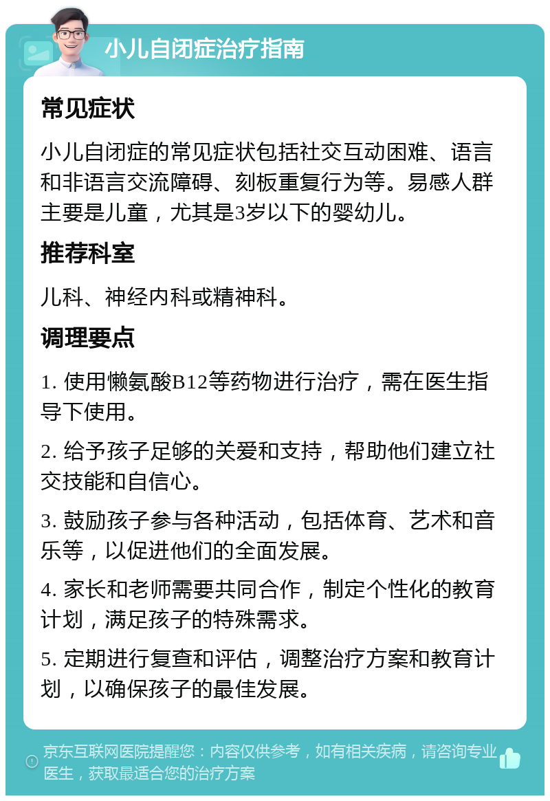 小儿自闭症治疗指南 常见症状 小儿自闭症的常见症状包括社交互动困难、语言和非语言交流障碍、刻板重复行为等。易感人群主要是儿童，尤其是3岁以下的婴幼儿。 推荐科室 儿科、神经内科或精神科。 调理要点 1. 使用懒氨酸B12等药物进行治疗，需在医生指导下使用。 2. 给予孩子足够的关爱和支持，帮助他们建立社交技能和自信心。 3. 鼓励孩子参与各种活动，包括体育、艺术和音乐等，以促进他们的全面发展。 4. 家长和老师需要共同合作，制定个性化的教育计划，满足孩子的特殊需求。 5. 定期进行复查和评估，调整治疗方案和教育计划，以确保孩子的最佳发展。