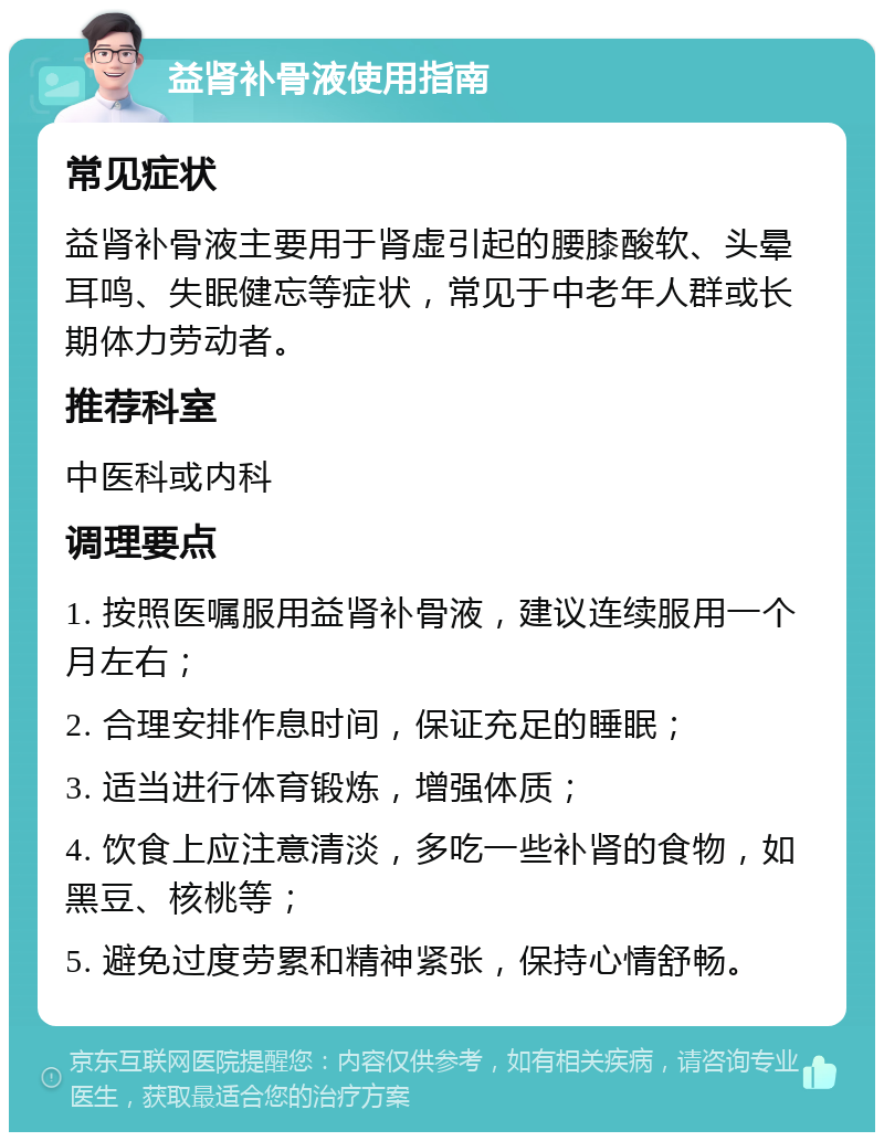 益肾补骨液使用指南 常见症状 益肾补骨液主要用于肾虚引起的腰膝酸软、头晕耳鸣、失眠健忘等症状，常见于中老年人群或长期体力劳动者。 推荐科室 中医科或内科 调理要点 1. 按照医嘱服用益肾补骨液，建议连续服用一个月左右； 2. 合理安排作息时间，保证充足的睡眠； 3. 适当进行体育锻炼，增强体质； 4. 饮食上应注意清淡，多吃一些补肾的食物，如黑豆、核桃等； 5. 避免过度劳累和精神紧张，保持心情舒畅。