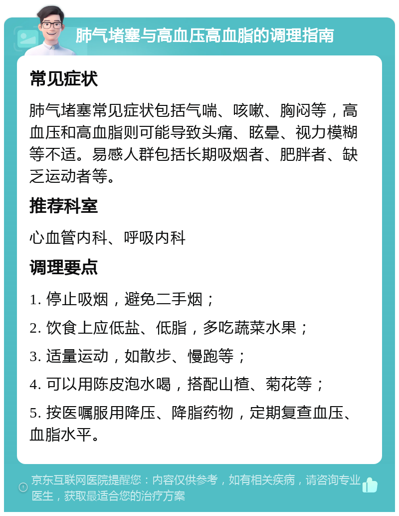 肺气堵塞与高血压高血脂的调理指南 常见症状 肺气堵塞常见症状包括气喘、咳嗽、胸闷等，高血压和高血脂则可能导致头痛、眩晕、视力模糊等不适。易感人群包括长期吸烟者、肥胖者、缺乏运动者等。 推荐科室 心血管内科、呼吸内科 调理要点 1. 停止吸烟，避免二手烟； 2. 饮食上应低盐、低脂，多吃蔬菜水果； 3. 适量运动，如散步、慢跑等； 4. 可以用陈皮泡水喝，搭配山楂、菊花等； 5. 按医嘱服用降压、降脂药物，定期复查血压、血脂水平。