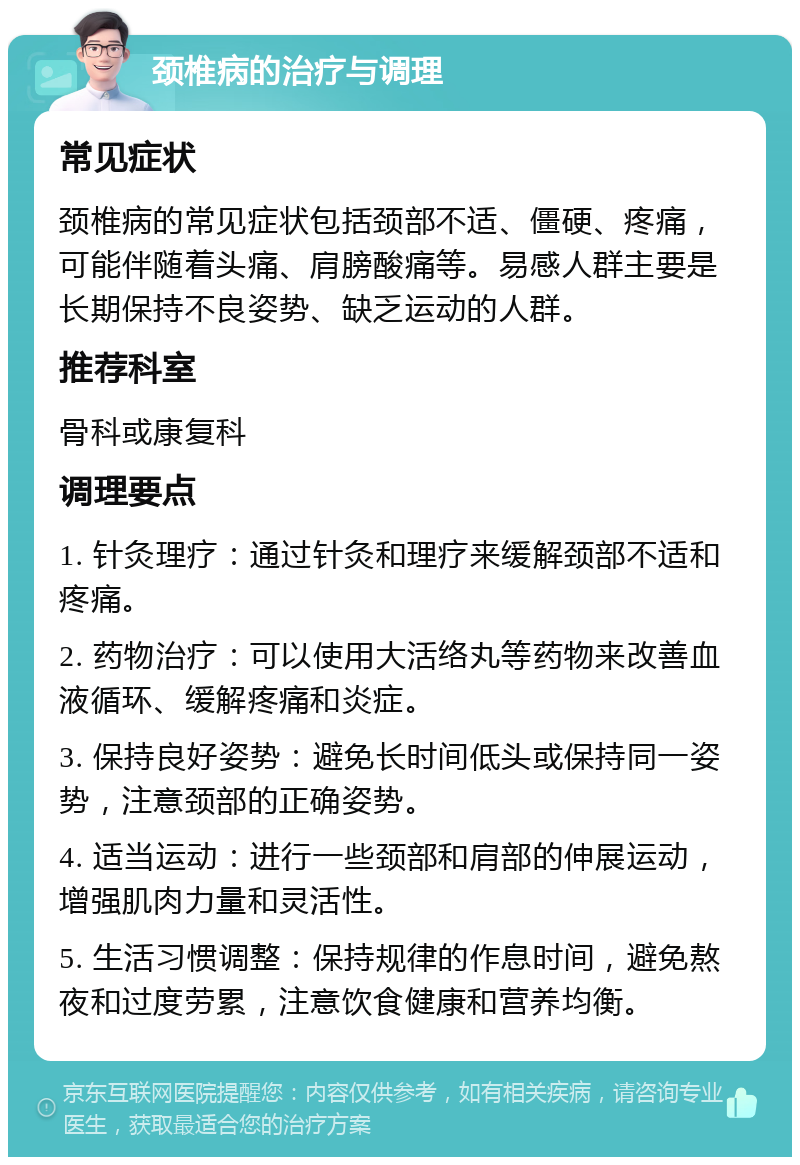 颈椎病的治疗与调理 常见症状 颈椎病的常见症状包括颈部不适、僵硬、疼痛，可能伴随着头痛、肩膀酸痛等。易感人群主要是长期保持不良姿势、缺乏运动的人群。 推荐科室 骨科或康复科 调理要点 1. 针灸理疗：通过针灸和理疗来缓解颈部不适和疼痛。 2. 药物治疗：可以使用大活络丸等药物来改善血液循环、缓解疼痛和炎症。 3. 保持良好姿势：避免长时间低头或保持同一姿势，注意颈部的正确姿势。 4. 适当运动：进行一些颈部和肩部的伸展运动，增强肌肉力量和灵活性。 5. 生活习惯调整：保持规律的作息时间，避免熬夜和过度劳累，注意饮食健康和营养均衡。