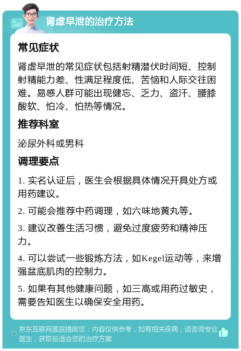 肾虚早泄的治疗方法 常见症状 肾虚早泄的常见症状包括射精潜伏时间短、控制射精能力差、性满足程度低、苦恼和人际交往困难。易感人群可能出现健忘、乏力、盗汗、腰膝酸软、怕冷、怕热等情况。 推荐科室 泌尿外科或男科 调理要点 1. 实名认证后，医生会根据具体情况开具处方或用药建议。 2. 可能会推荐中药调理，如六味地黄丸等。 3. 建议改善生活习惯，避免过度疲劳和精神压力。 4. 可以尝试一些锻炼方法，如Kegel运动等，来增强盆底肌肉的控制力。 5. 如果有其他健康问题，如三高或用药过敏史，需要告知医生以确保安全用药。