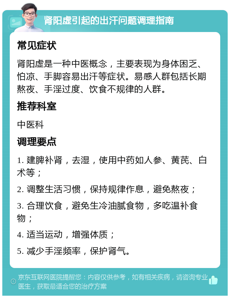 肾阳虚引起的出汗问题调理指南 常见症状 肾阳虚是一种中医概念，主要表现为身体困乏、怕凉、手脚容易出汗等症状。易感人群包括长期熬夜、手淫过度、饮食不规律的人群。 推荐科室 中医科 调理要点 1. 建脾补肾，去湿，使用中药如人参、黄芪、白术等； 2. 调整生活习惯，保持规律作息，避免熬夜； 3. 合理饮食，避免生冷油腻食物，多吃温补食物； 4. 适当运动，增强体质； 5. 减少手淫频率，保护肾气。