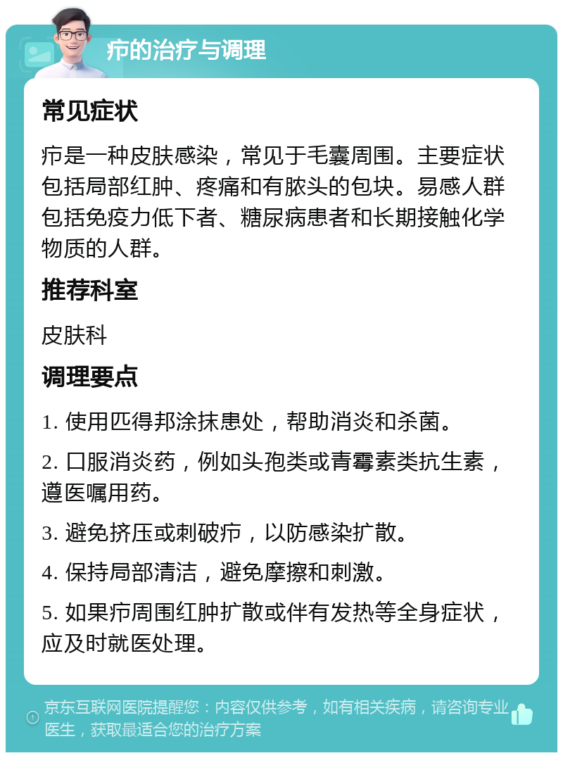 疖的治疗与调理 常见症状 疖是一种皮肤感染，常见于毛囊周围。主要症状包括局部红肿、疼痛和有脓头的包块。易感人群包括免疫力低下者、糖尿病患者和长期接触化学物质的人群。 推荐科室 皮肤科 调理要点 1. 使用匹得邦涂抹患处，帮助消炎和杀菌。 2. 口服消炎药，例如头孢类或青霉素类抗生素，遵医嘱用药。 3. 避免挤压或刺破疖，以防感染扩散。 4. 保持局部清洁，避免摩擦和刺激。 5. 如果疖周围红肿扩散或伴有发热等全身症状，应及时就医处理。