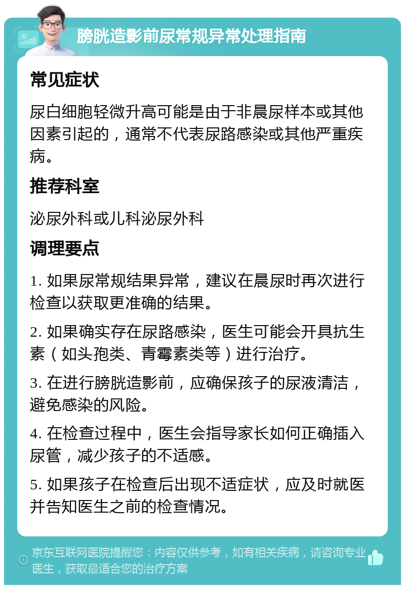 膀胱造影前尿常规异常处理指南 常见症状 尿白细胞轻微升高可能是由于非晨尿样本或其他因素引起的，通常不代表尿路感染或其他严重疾病。 推荐科室 泌尿外科或儿科泌尿外科 调理要点 1. 如果尿常规结果异常，建议在晨尿时再次进行检查以获取更准确的结果。 2. 如果确实存在尿路感染，医生可能会开具抗生素（如头孢类、青霉素类等）进行治疗。 3. 在进行膀胱造影前，应确保孩子的尿液清洁，避免感染的风险。 4. 在检查过程中，医生会指导家长如何正确插入尿管，减少孩子的不适感。 5. 如果孩子在检查后出现不适症状，应及时就医并告知医生之前的检查情况。