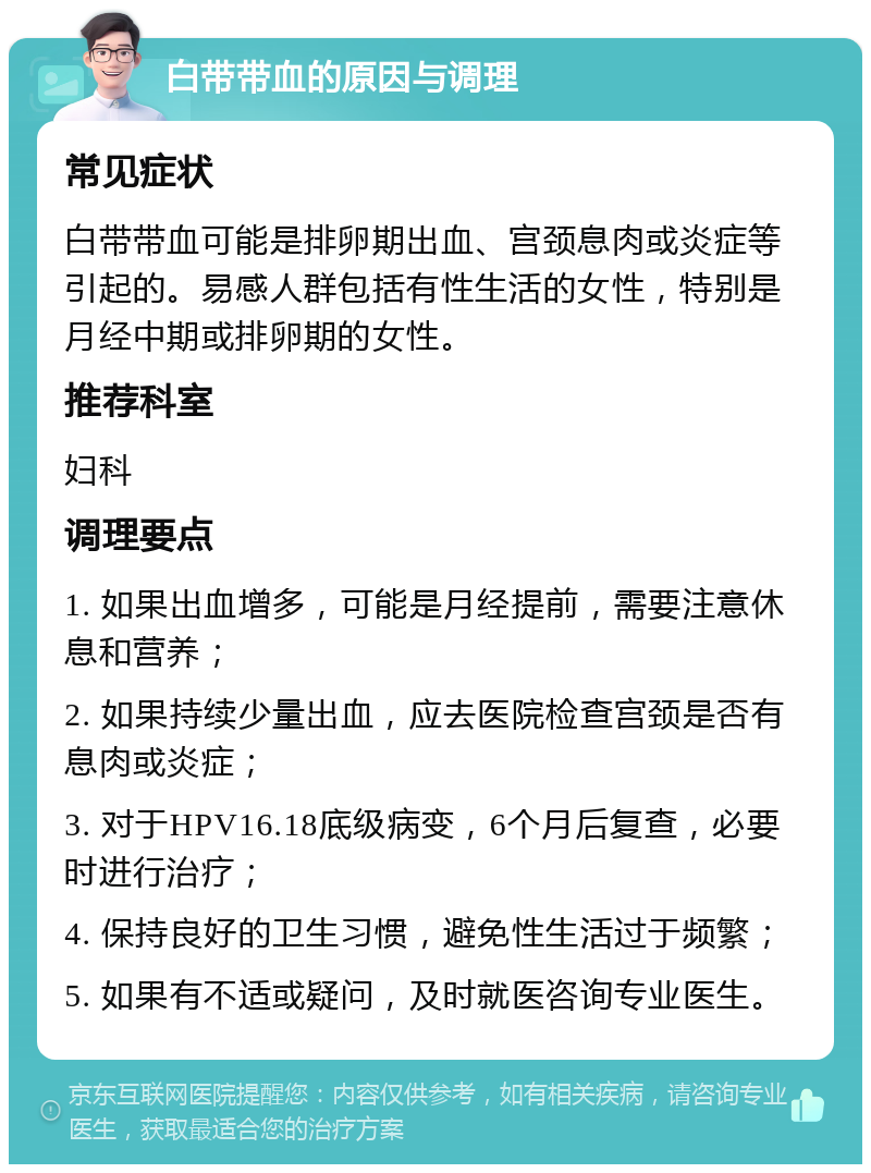 白带带血的原因与调理 常见症状 白带带血可能是排卵期出血、宫颈息肉或炎症等引起的。易感人群包括有性生活的女性，特别是月经中期或排卵期的女性。 推荐科室 妇科 调理要点 1. 如果出血增多，可能是月经提前，需要注意休息和营养； 2. 如果持续少量出血，应去医院检查宫颈是否有息肉或炎症； 3. 对于HPV16.18底级病变，6个月后复查，必要时进行治疗； 4. 保持良好的卫生习惯，避免性生活过于频繁； 5. 如果有不适或疑问，及时就医咨询专业医生。