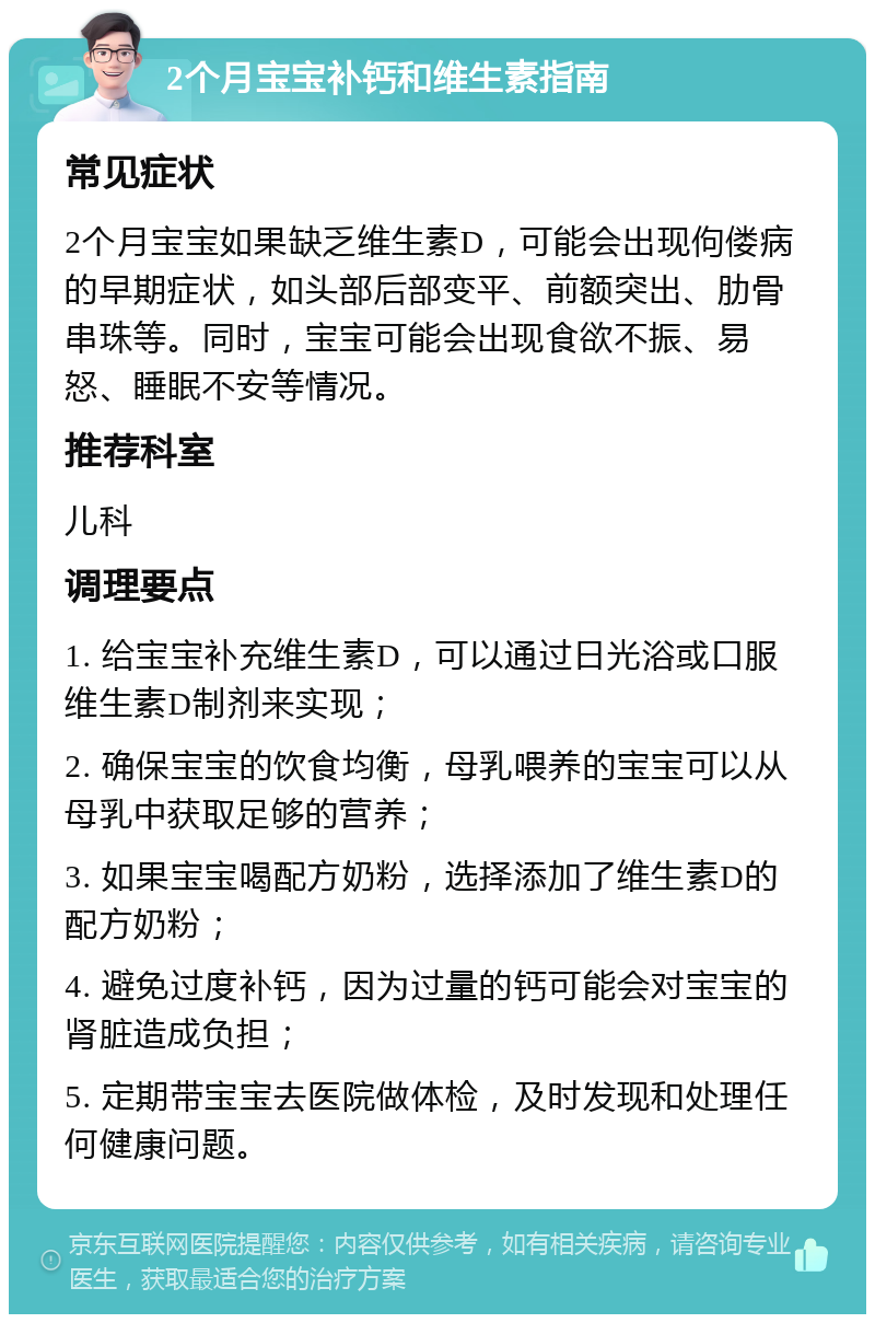 2个月宝宝补钙和维生素指南 常见症状 2个月宝宝如果缺乏维生素D，可能会出现佝偻病的早期症状，如头部后部变平、前额突出、肋骨串珠等。同时，宝宝可能会出现食欲不振、易怒、睡眠不安等情况。 推荐科室 儿科 调理要点 1. 给宝宝补充维生素D，可以通过日光浴或口服维生素D制剂来实现； 2. 确保宝宝的饮食均衡，母乳喂养的宝宝可以从母乳中获取足够的营养； 3. 如果宝宝喝配方奶粉，选择添加了维生素D的配方奶粉； 4. 避免过度补钙，因为过量的钙可能会对宝宝的肾脏造成负担； 5. 定期带宝宝去医院做体检，及时发现和处理任何健康问题。