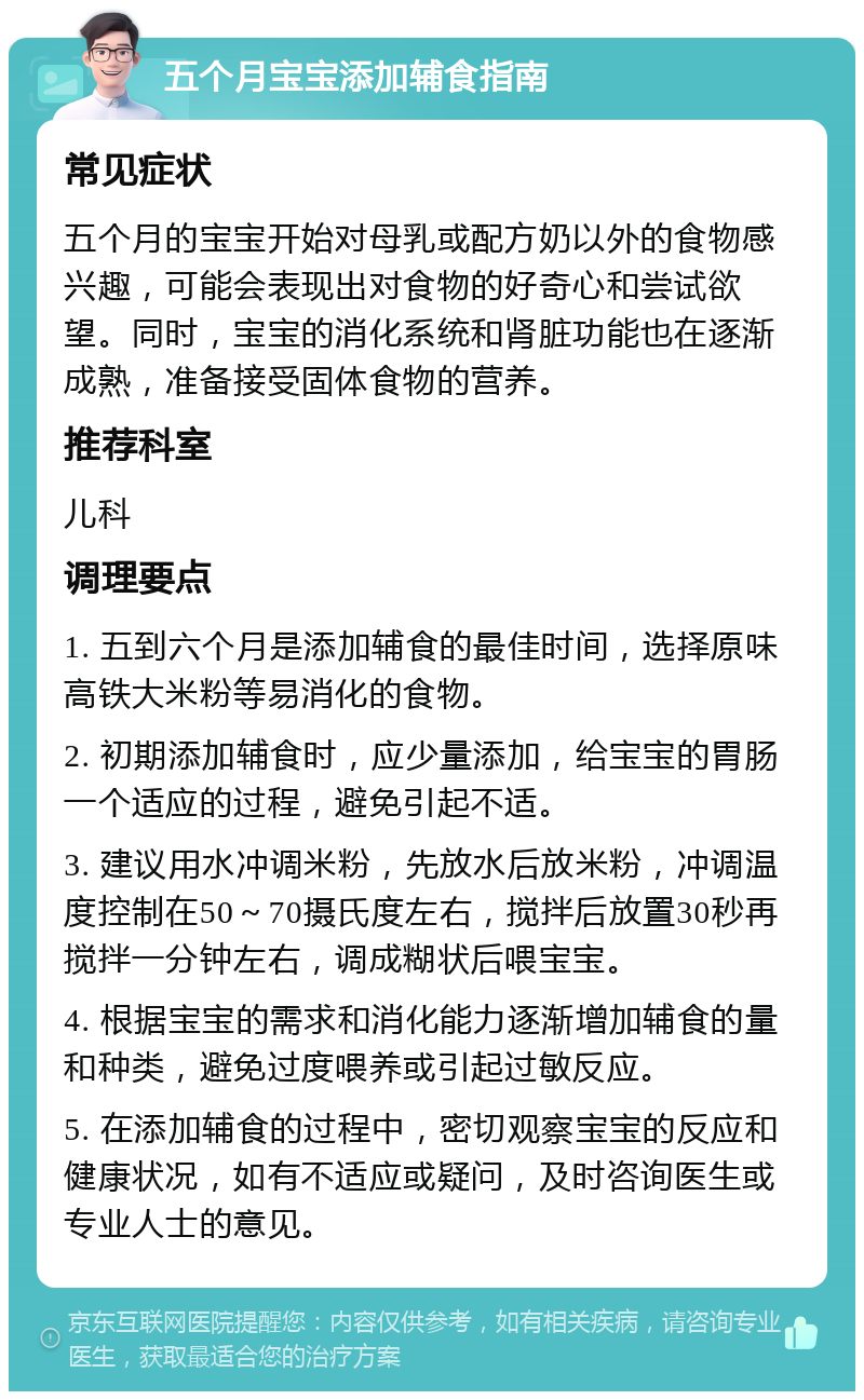 五个月宝宝添加辅食指南 常见症状 五个月的宝宝开始对母乳或配方奶以外的食物感兴趣，可能会表现出对食物的好奇心和尝试欲望。同时，宝宝的消化系统和肾脏功能也在逐渐成熟，准备接受固体食物的营养。 推荐科室 儿科 调理要点 1. 五到六个月是添加辅食的最佳时间，选择原味高铁大米粉等易消化的食物。 2. 初期添加辅食时，应少量添加，给宝宝的胃肠一个适应的过程，避免引起不适。 3. 建议用水冲调米粉，先放水后放米粉，冲调温度控制在50～70摄氏度左右，搅拌后放置30秒再搅拌一分钟左右，调成糊状后喂宝宝。 4. 根据宝宝的需求和消化能力逐渐增加辅食的量和种类，避免过度喂养或引起过敏反应。 5. 在添加辅食的过程中，密切观察宝宝的反应和健康状况，如有不适应或疑问，及时咨询医生或专业人士的意见。