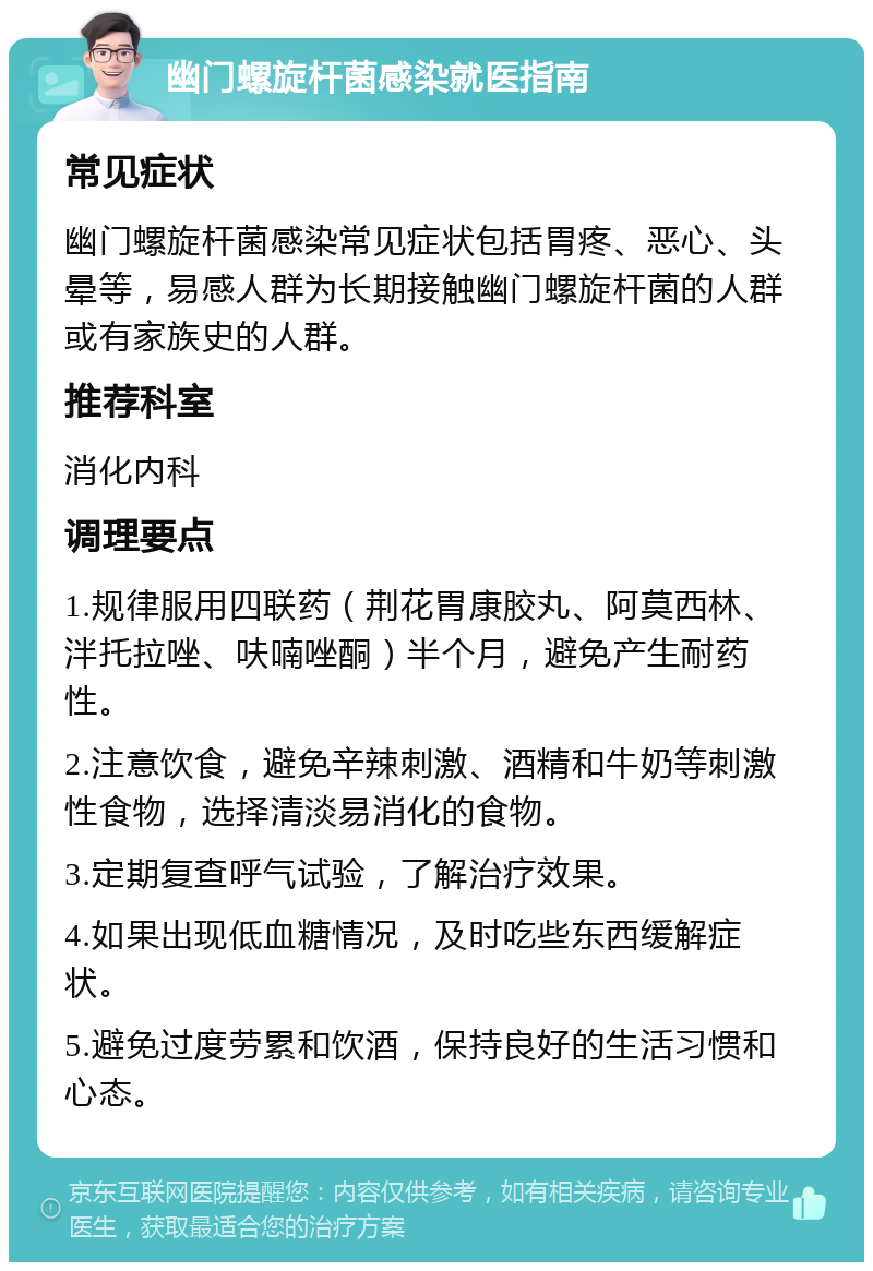 幽门螺旋杆菌感染就医指南 常见症状 幽门螺旋杆菌感染常见症状包括胃疼、恶心、头晕等，易感人群为长期接触幽门螺旋杆菌的人群或有家族史的人群。 推荐科室 消化内科 调理要点 1.规律服用四联药（荆花胃康胶丸、阿莫西林、泮托拉唑、呋喃唑酮）半个月，避免产生耐药性。 2.注意饮食，避免辛辣刺激、酒精和牛奶等刺激性食物，选择清淡易消化的食物。 3.定期复查呼气试验，了解治疗效果。 4.如果出现低血糖情况，及时吃些东西缓解症状。 5.避免过度劳累和饮酒，保持良好的生活习惯和心态。