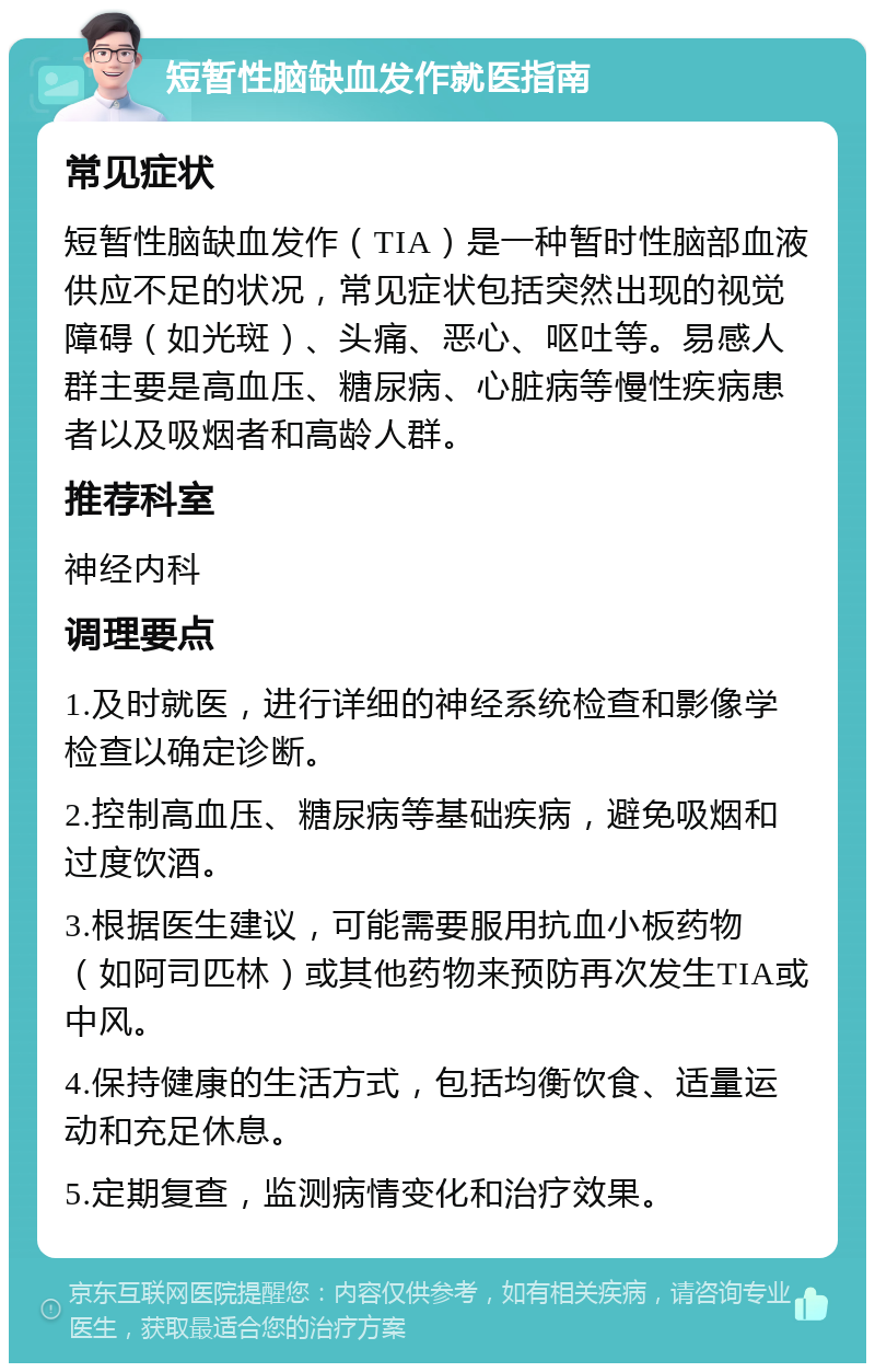 短暂性脑缺血发作就医指南 常见症状 短暂性脑缺血发作（TIA）是一种暂时性脑部血液供应不足的状况，常见症状包括突然出现的视觉障碍（如光斑）、头痛、恶心、呕吐等。易感人群主要是高血压、糖尿病、心脏病等慢性疾病患者以及吸烟者和高龄人群。 推荐科室 神经内科 调理要点 1.及时就医，进行详细的神经系统检查和影像学检查以确定诊断。 2.控制高血压、糖尿病等基础疾病，避免吸烟和过度饮酒。 3.根据医生建议，可能需要服用抗血小板药物（如阿司匹林）或其他药物来预防再次发生TIA或中风。 4.保持健康的生活方式，包括均衡饮食、适量运动和充足休息。 5.定期复查，监测病情变化和治疗效果。