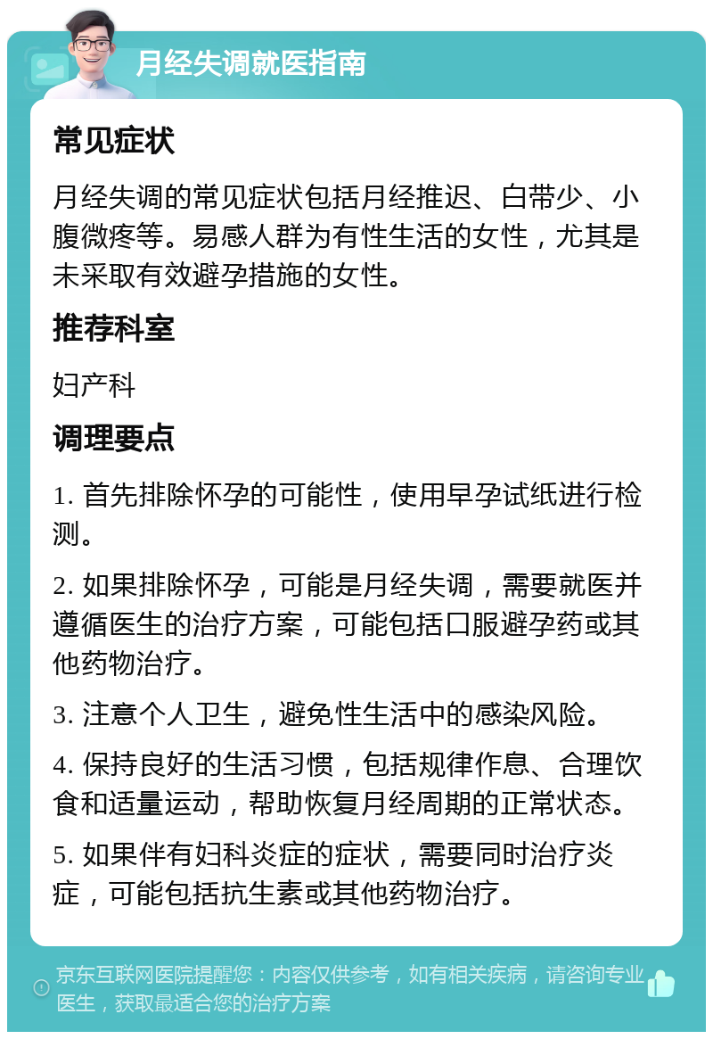 月经失调就医指南 常见症状 月经失调的常见症状包括月经推迟、白带少、小腹微疼等。易感人群为有性生活的女性，尤其是未采取有效避孕措施的女性。 推荐科室 妇产科 调理要点 1. 首先排除怀孕的可能性，使用早孕试纸进行检测。 2. 如果排除怀孕，可能是月经失调，需要就医并遵循医生的治疗方案，可能包括口服避孕药或其他药物治疗。 3. 注意个人卫生，避免性生活中的感染风险。 4. 保持良好的生活习惯，包括规律作息、合理饮食和适量运动，帮助恢复月经周期的正常状态。 5. 如果伴有妇科炎症的症状，需要同时治疗炎症，可能包括抗生素或其他药物治疗。