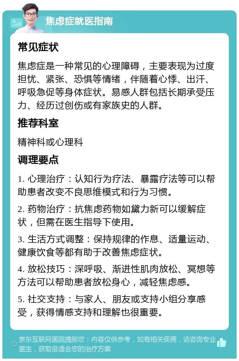 焦虑症就医指南 常见症状 焦虑症是一种常见的心理障碍，主要表现为过度担忧、紧张、恐惧等情绪，伴随着心悸、出汗、呼吸急促等身体症状。易感人群包括长期承受压力、经历过创伤或有家族史的人群。 推荐科室 精神科或心理科 调理要点 1. 心理治疗：认知行为疗法、暴露疗法等可以帮助患者改变不良思维模式和行为习惯。 2. 药物治疗：抗焦虑药物如黛力新可以缓解症状，但需在医生指导下使用。 3. 生活方式调整：保持规律的作息、适量运动、健康饮食等都有助于改善焦虑症状。 4. 放松技巧：深呼吸、渐进性肌肉放松、冥想等方法可以帮助患者放松身心，减轻焦虑感。 5. 社交支持：与家人、朋友或支持小组分享感受，获得情感支持和理解也很重要。