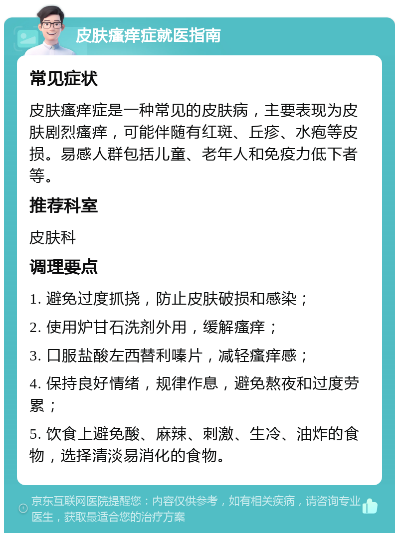 皮肤瘙痒症就医指南 常见症状 皮肤瘙痒症是一种常见的皮肤病，主要表现为皮肤剧烈瘙痒，可能伴随有红斑、丘疹、水疱等皮损。易感人群包括儿童、老年人和免疫力低下者等。 推荐科室 皮肤科 调理要点 1. 避免过度抓挠，防止皮肤破损和感染； 2. 使用炉甘石洗剂外用，缓解瘙痒； 3. 口服盐酸左西替利嗪片，减轻瘙痒感； 4. 保持良好情绪，规律作息，避免熬夜和过度劳累； 5. 饮食上避免酸、麻辣、刺激、生冷、油炸的食物，选择清淡易消化的食物。