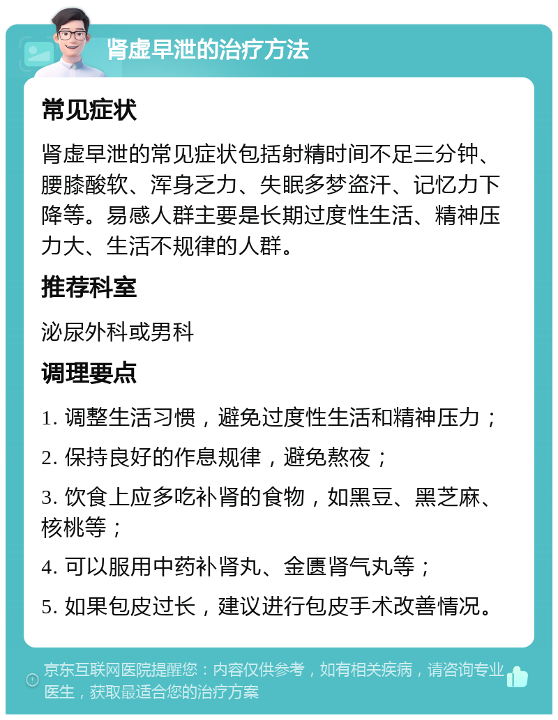 肾虚早泄的治疗方法 常见症状 肾虚早泄的常见症状包括射精时间不足三分钟、腰膝酸软、浑身乏力、失眠多梦盗汗、记忆力下降等。易感人群主要是长期过度性生活、精神压力大、生活不规律的人群。 推荐科室 泌尿外科或男科 调理要点 1. 调整生活习惯，避免过度性生活和精神压力； 2. 保持良好的作息规律，避免熬夜； 3. 饮食上应多吃补肾的食物，如黑豆、黑芝麻、核桃等； 4. 可以服用中药补肾丸、金匮肾气丸等； 5. 如果包皮过长，建议进行包皮手术改善情况。