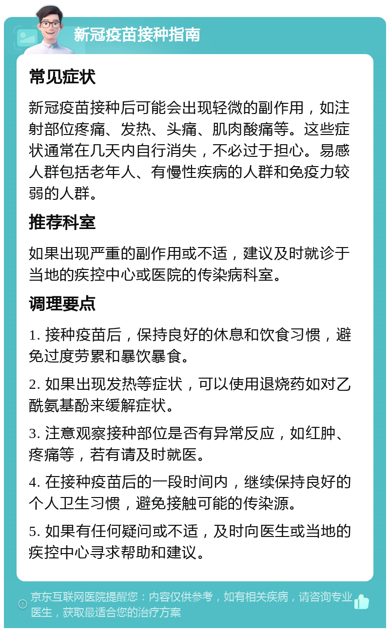 新冠疫苗接种指南 常见症状 新冠疫苗接种后可能会出现轻微的副作用，如注射部位疼痛、发热、头痛、肌肉酸痛等。这些症状通常在几天内自行消失，不必过于担心。易感人群包括老年人、有慢性疾病的人群和免疫力较弱的人群。 推荐科室 如果出现严重的副作用或不适，建议及时就诊于当地的疾控中心或医院的传染病科室。 调理要点 1. 接种疫苗后，保持良好的休息和饮食习惯，避免过度劳累和暴饮暴食。 2. 如果出现发热等症状，可以使用退烧药如对乙酰氨基酚来缓解症状。 3. 注意观察接种部位是否有异常反应，如红肿、疼痛等，若有请及时就医。 4. 在接种疫苗后的一段时间内，继续保持良好的个人卫生习惯，避免接触可能的传染源。 5. 如果有任何疑问或不适，及时向医生或当地的疾控中心寻求帮助和建议。