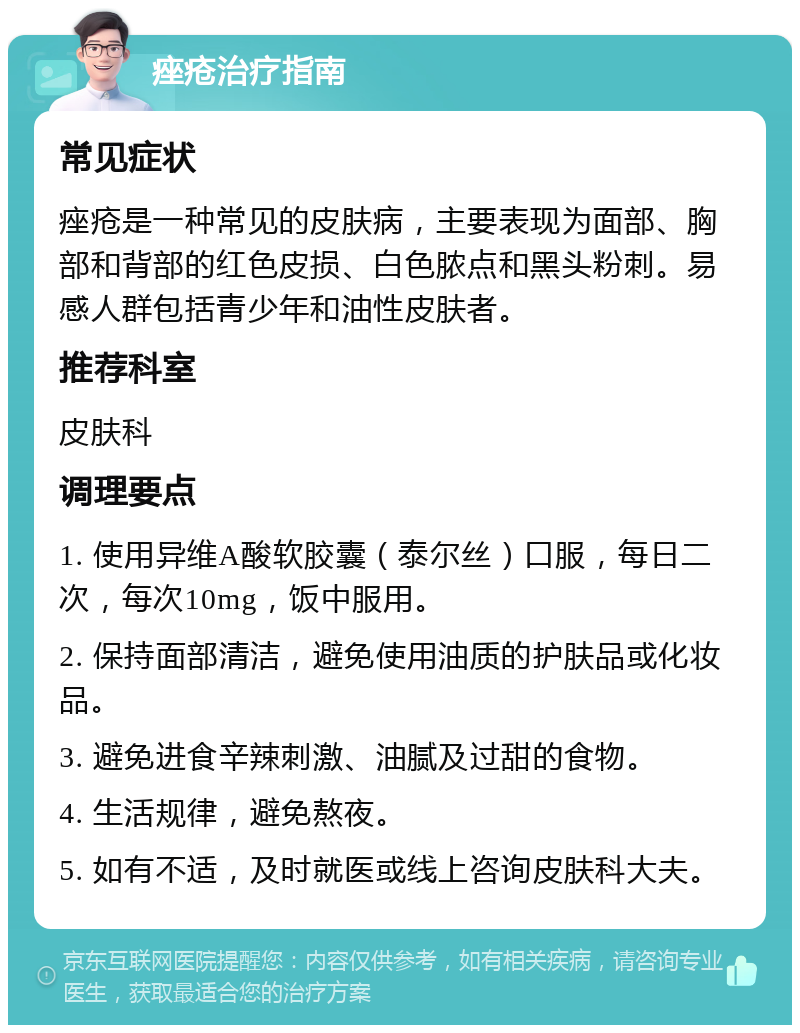 痤疮治疗指南 常见症状 痤疮是一种常见的皮肤病，主要表现为面部、胸部和背部的红色皮损、白色脓点和黑头粉刺。易感人群包括青少年和油性皮肤者。 推荐科室 皮肤科 调理要点 1. 使用异维A酸软胶囊（泰尔丝）口服，每日二次，每次10mg，饭中服用。 2. 保持面部清洁，避免使用油质的护肤品或化妆品。 3. 避免进食辛辣刺激、油腻及过甜的食物。 4. 生活规律，避免熬夜。 5. 如有不适，及时就医或线上咨询皮肤科大夫。