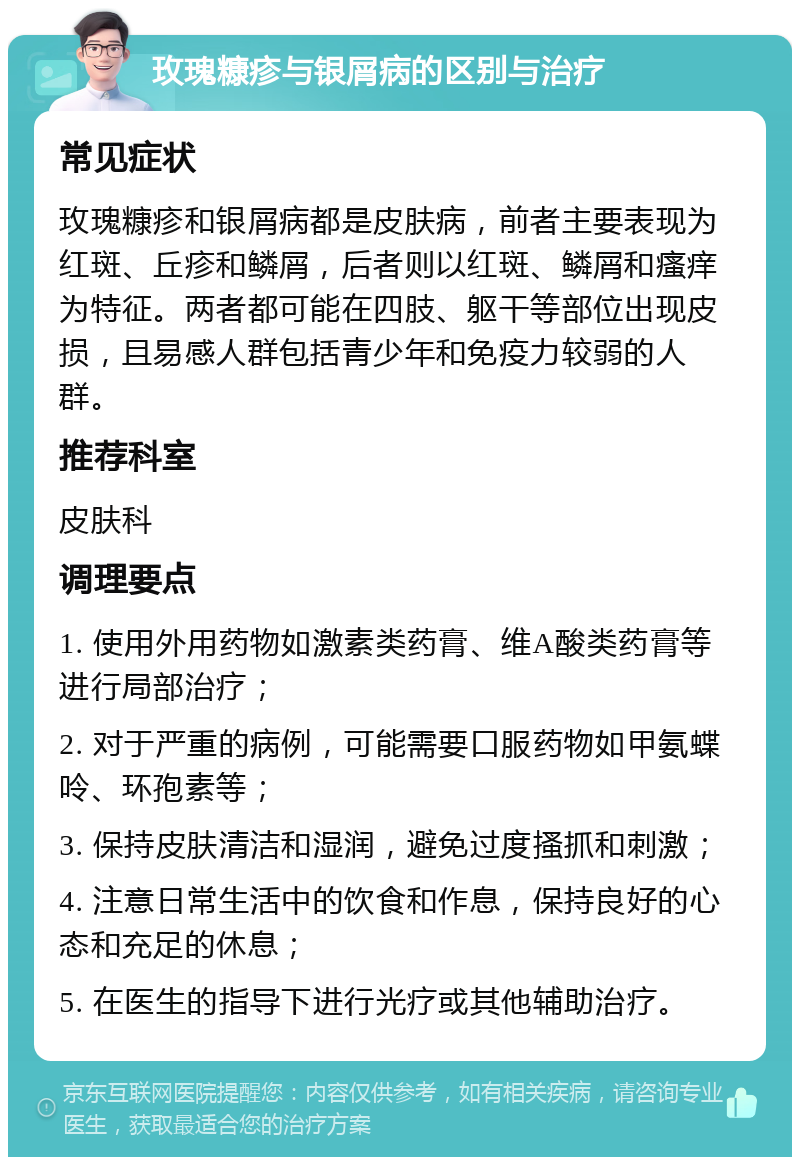 玫瑰糠疹与银屑病的区别与治疗 常见症状 玫瑰糠疹和银屑病都是皮肤病，前者主要表现为红斑、丘疹和鳞屑，后者则以红斑、鳞屑和瘙痒为特征。两者都可能在四肢、躯干等部位出现皮损，且易感人群包括青少年和免疫力较弱的人群。 推荐科室 皮肤科 调理要点 1. 使用外用药物如激素类药膏、维A酸类药膏等进行局部治疗； 2. 对于严重的病例，可能需要口服药物如甲氨蝶呤、环孢素等； 3. 保持皮肤清洁和湿润，避免过度搔抓和刺激； 4. 注意日常生活中的饮食和作息，保持良好的心态和充足的休息； 5. 在医生的指导下进行光疗或其他辅助治疗。