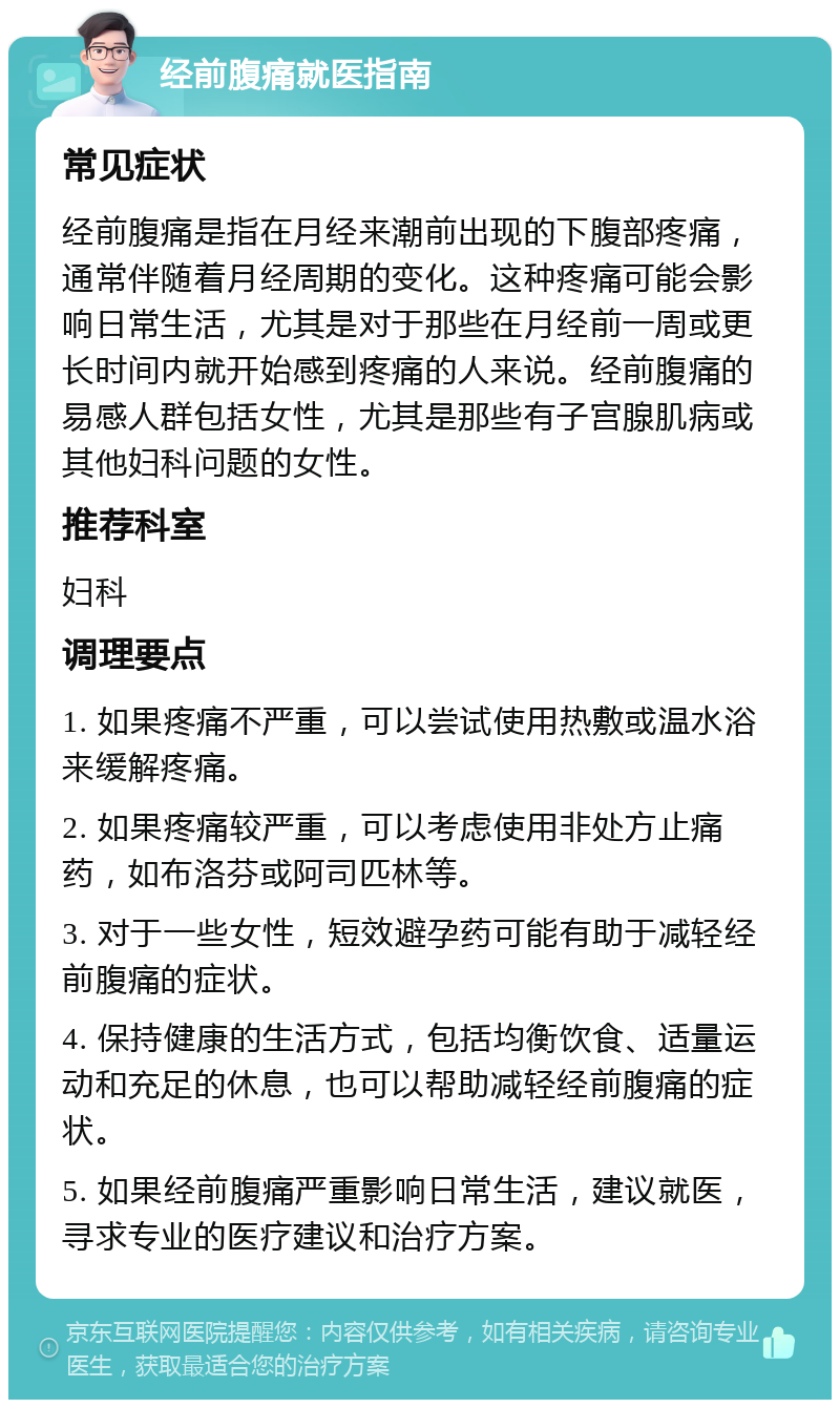 经前腹痛就医指南 常见症状 经前腹痛是指在月经来潮前出现的下腹部疼痛，通常伴随着月经周期的变化。这种疼痛可能会影响日常生活，尤其是对于那些在月经前一周或更长时间内就开始感到疼痛的人来说。经前腹痛的易感人群包括女性，尤其是那些有子宫腺肌病或其他妇科问题的女性。 推荐科室 妇科 调理要点 1. 如果疼痛不严重，可以尝试使用热敷或温水浴来缓解疼痛。 2. 如果疼痛较严重，可以考虑使用非处方止痛药，如布洛芬或阿司匹林等。 3. 对于一些女性，短效避孕药可能有助于减轻经前腹痛的症状。 4. 保持健康的生活方式，包括均衡饮食、适量运动和充足的休息，也可以帮助减轻经前腹痛的症状。 5. 如果经前腹痛严重影响日常生活，建议就医，寻求专业的医疗建议和治疗方案。