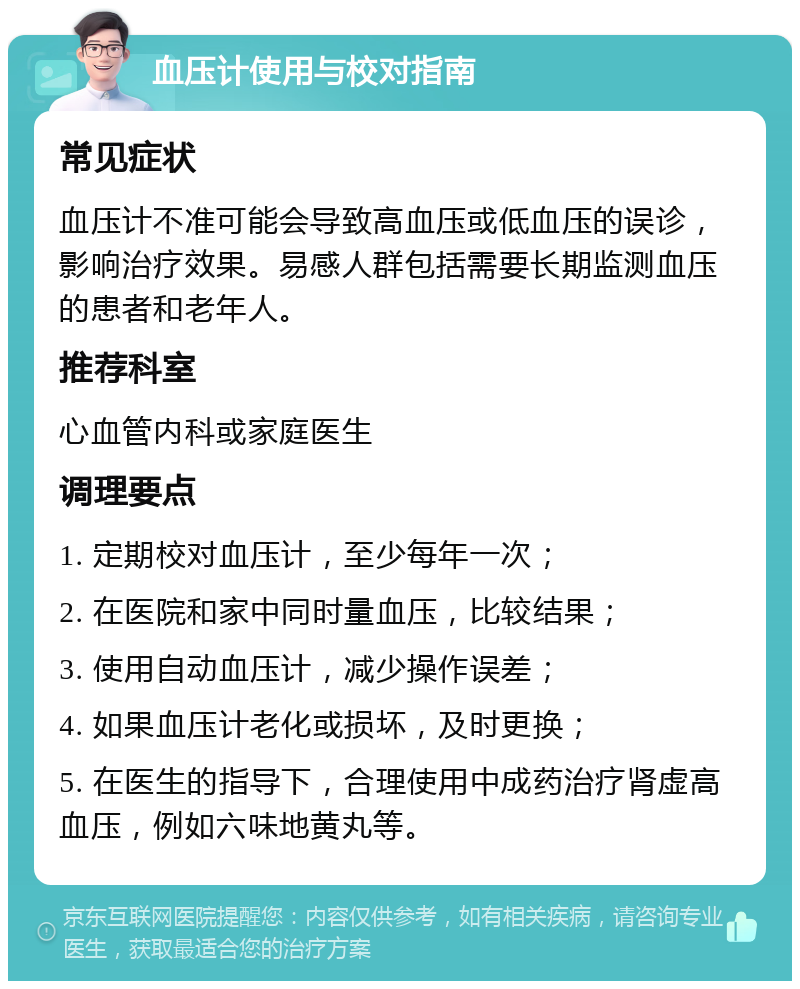 血压计使用与校对指南 常见症状 血压计不准可能会导致高血压或低血压的误诊，影响治疗效果。易感人群包括需要长期监测血压的患者和老年人。 推荐科室 心血管内科或家庭医生 调理要点 1. 定期校对血压计，至少每年一次； 2. 在医院和家中同时量血压，比较结果； 3. 使用自动血压计，减少操作误差； 4. 如果血压计老化或损坏，及时更换； 5. 在医生的指导下，合理使用中成药治疗肾虚高血压，例如六味地黄丸等。