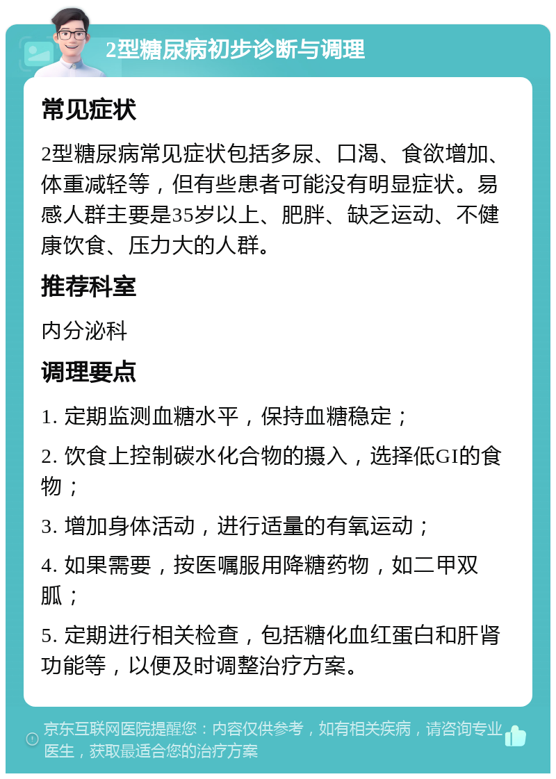 2型糖尿病初步诊断与调理 常见症状 2型糖尿病常见症状包括多尿、口渴、食欲增加、体重减轻等，但有些患者可能没有明显症状。易感人群主要是35岁以上、肥胖、缺乏运动、不健康饮食、压力大的人群。 推荐科室 内分泌科 调理要点 1. 定期监测血糖水平，保持血糖稳定； 2. 饮食上控制碳水化合物的摄入，选择低GI的食物； 3. 增加身体活动，进行适量的有氧运动； 4. 如果需要，按医嘱服用降糖药物，如二甲双胍； 5. 定期进行相关检查，包括糖化血红蛋白和肝肾功能等，以便及时调整治疗方案。