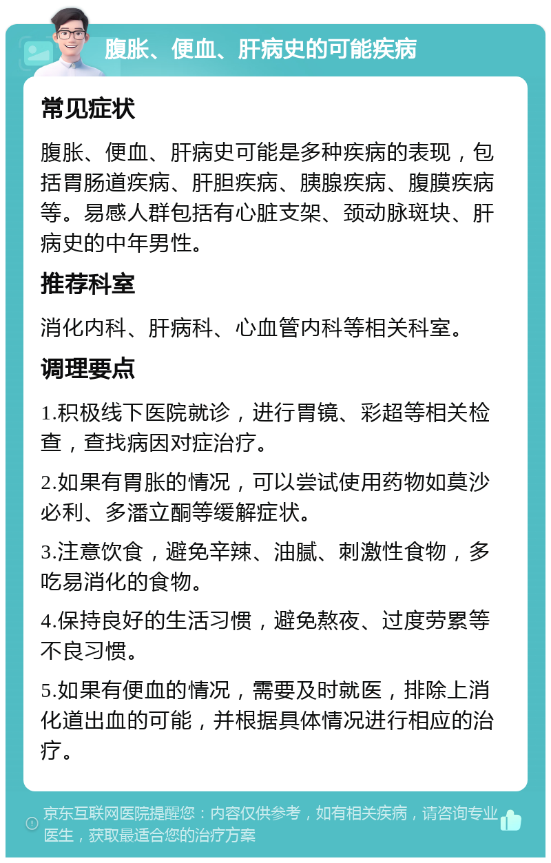 腹胀、便血、肝病史的可能疾病 常见症状 腹胀、便血、肝病史可能是多种疾病的表现，包括胃肠道疾病、肝胆疾病、胰腺疾病、腹膜疾病等。易感人群包括有心脏支架、颈动脉斑块、肝病史的中年男性。 推荐科室 消化内科、肝病科、心血管内科等相关科室。 调理要点 1.积极线下医院就诊，进行胃镜、彩超等相关检查，查找病因对症治疗。 2.如果有胃胀的情况，可以尝试使用药物如莫沙必利、多潘立酮等缓解症状。 3.注意饮食，避免辛辣、油腻、刺激性食物，多吃易消化的食物。 4.保持良好的生活习惯，避免熬夜、过度劳累等不良习惯。 5.如果有便血的情况，需要及时就医，排除上消化道出血的可能，并根据具体情况进行相应的治疗。