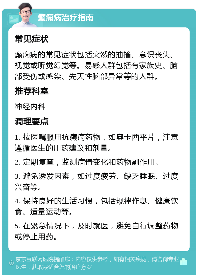 癫痫病治疗指南 常见症状 癫痫病的常见症状包括突然的抽搐、意识丧失、视觉或听觉幻觉等。易感人群包括有家族史、脑部受伤或感染、先天性脑部异常等的人群。 推荐科室 神经内科 调理要点 1. 按医嘱服用抗癫痫药物，如奥卡西平片，注意遵循医生的用药建议和剂量。 2. 定期复查，监测病情变化和药物副作用。 3. 避免诱发因素，如过度疲劳、缺乏睡眠、过度兴奋等。 4. 保持良好的生活习惯，包括规律作息、健康饮食、适量运动等。 5. 在紧急情况下，及时就医，避免自行调整药物或停止用药。