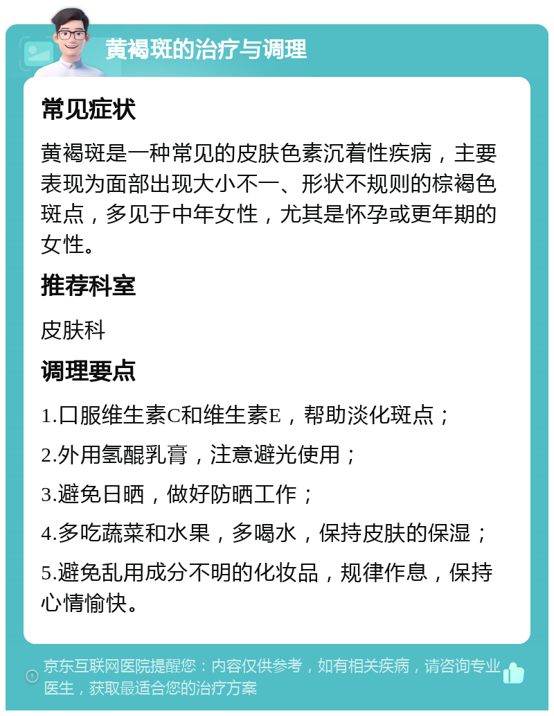 黄褐斑的治疗与调理 常见症状 黄褐斑是一种常见的皮肤色素沉着性疾病，主要表现为面部出现大小不一、形状不规则的棕褐色斑点，多见于中年女性，尤其是怀孕或更年期的女性。 推荐科室 皮肤科 调理要点 1.口服维生素C和维生素E，帮助淡化斑点； 2.外用氢醌乳膏，注意避光使用； 3.避免日晒，做好防晒工作； 4.多吃蔬菜和水果，多喝水，保持皮肤的保湿； 5.避免乱用成分不明的化妆品，规律作息，保持心情愉快。