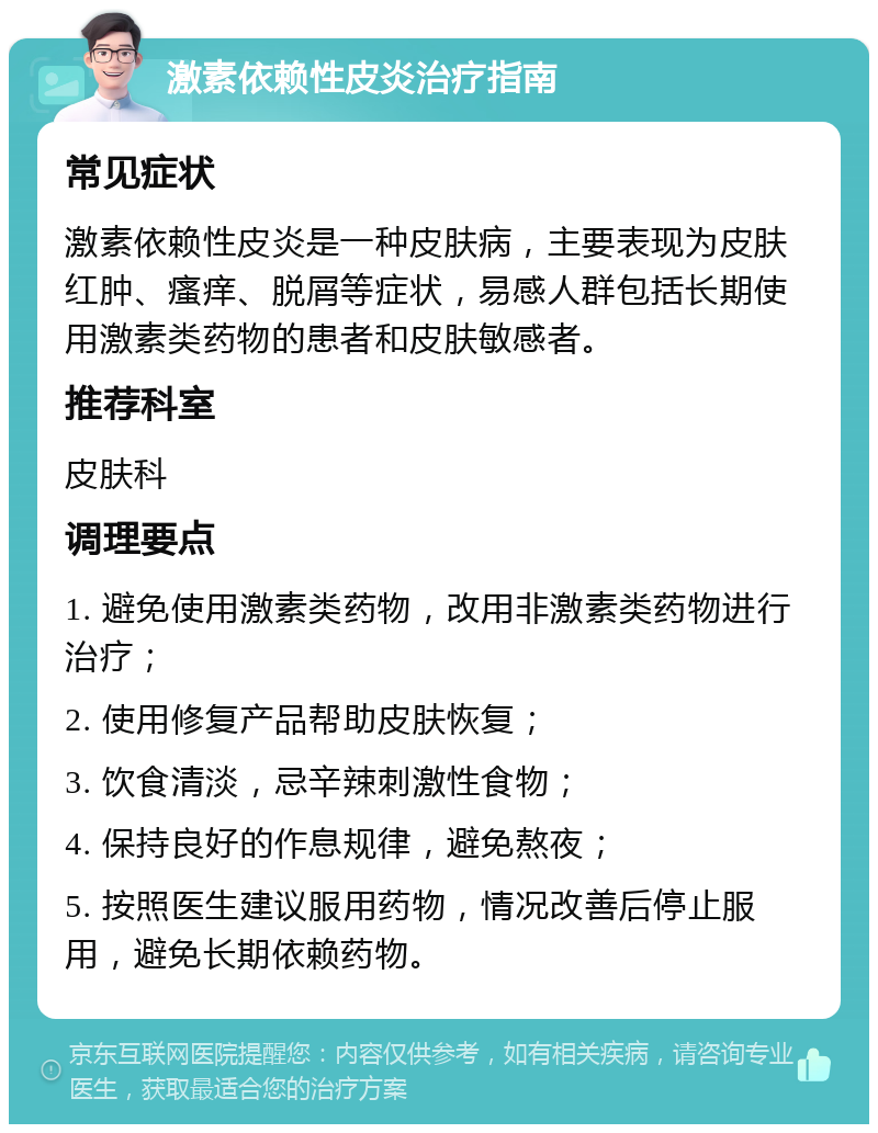 激素依赖性皮炎治疗指南 常见症状 激素依赖性皮炎是一种皮肤病，主要表现为皮肤红肿、瘙痒、脱屑等症状，易感人群包括长期使用激素类药物的患者和皮肤敏感者。 推荐科室 皮肤科 调理要点 1. 避免使用激素类药物，改用非激素类药物进行治疗； 2. 使用修复产品帮助皮肤恢复； 3. 饮食清淡，忌辛辣刺激性食物； 4. 保持良好的作息规律，避免熬夜； 5. 按照医生建议服用药物，情况改善后停止服用，避免长期依赖药物。