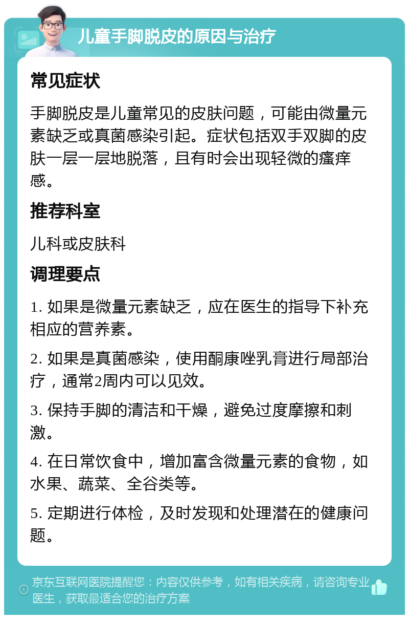 儿童手脚脱皮的原因与治疗 常见症状 手脚脱皮是儿童常见的皮肤问题，可能由微量元素缺乏或真菌感染引起。症状包括双手双脚的皮肤一层一层地脱落，且有时会出现轻微的瘙痒感。 推荐科室 儿科或皮肤科 调理要点 1. 如果是微量元素缺乏，应在医生的指导下补充相应的营养素。 2. 如果是真菌感染，使用酮康唑乳膏进行局部治疗，通常2周内可以见效。 3. 保持手脚的清洁和干燥，避免过度摩擦和刺激。 4. 在日常饮食中，增加富含微量元素的食物，如水果、蔬菜、全谷类等。 5. 定期进行体检，及时发现和处理潜在的健康问题。