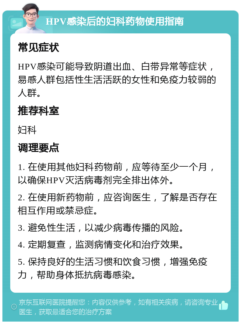 HPV感染后的妇科药物使用指南 常见症状 HPV感染可能导致阴道出血、白带异常等症状，易感人群包括性生活活跃的女性和免疫力较弱的人群。 推荐科室 妇科 调理要点 1. 在使用其他妇科药物前，应等待至少一个月，以确保HPV灭活病毒剂完全排出体外。 2. 在使用新药物前，应咨询医生，了解是否存在相互作用或禁忌症。 3. 避免性生活，以减少病毒传播的风险。 4. 定期复查，监测病情变化和治疗效果。 5. 保持良好的生活习惯和饮食习惯，增强免疫力，帮助身体抵抗病毒感染。