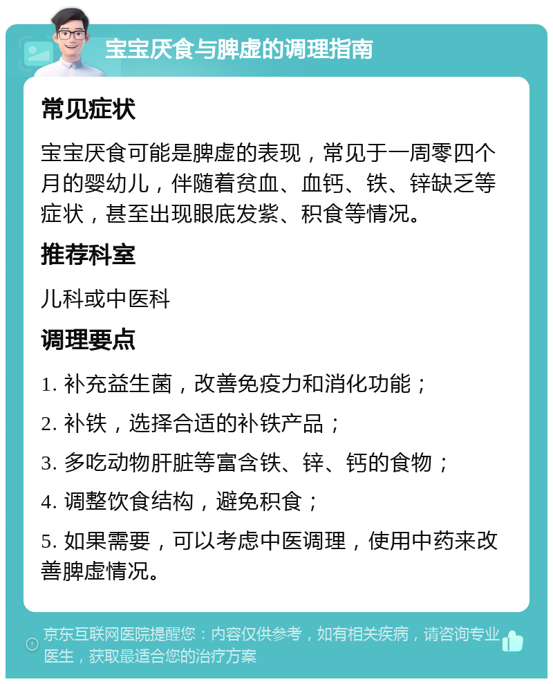 宝宝厌食与脾虚的调理指南 常见症状 宝宝厌食可能是脾虚的表现，常见于一周零四个月的婴幼儿，伴随着贫血、血钙、铁、锌缺乏等症状，甚至出现眼底发紫、积食等情况。 推荐科室 儿科或中医科 调理要点 1. 补充益生菌，改善免疫力和消化功能； 2. 补铁，选择合适的补铁产品； 3. 多吃动物肝脏等富含铁、锌、钙的食物； 4. 调整饮食结构，避免积食； 5. 如果需要，可以考虑中医调理，使用中药来改善脾虚情况。