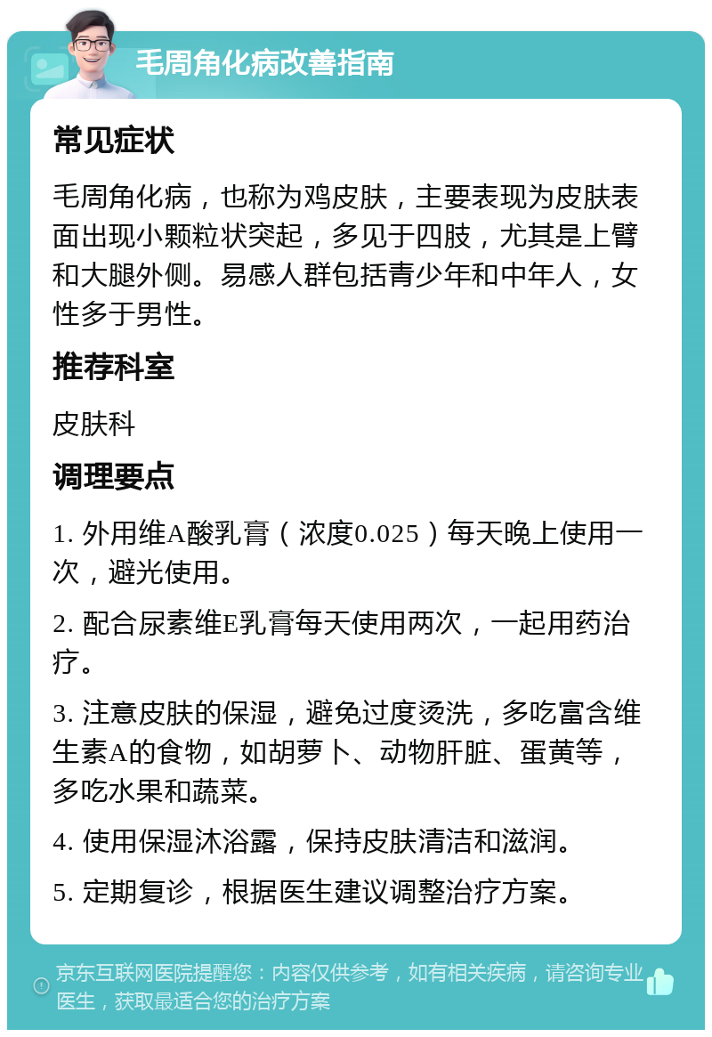 毛周角化病改善指南 常见症状 毛周角化病，也称为鸡皮肤，主要表现为皮肤表面出现小颗粒状突起，多见于四肢，尤其是上臂和大腿外侧。易感人群包括青少年和中年人，女性多于男性。 推荐科室 皮肤科 调理要点 1. 外用维A酸乳膏（浓度0.025）每天晚上使用一次，避光使用。 2. 配合尿素维E乳膏每天使用两次，一起用药治疗。 3. 注意皮肤的保湿，避免过度烫洗，多吃富含维生素A的食物，如胡萝卜、动物肝脏、蛋黄等，多吃水果和蔬菜。 4. 使用保湿沐浴露，保持皮肤清洁和滋润。 5. 定期复诊，根据医生建议调整治疗方案。