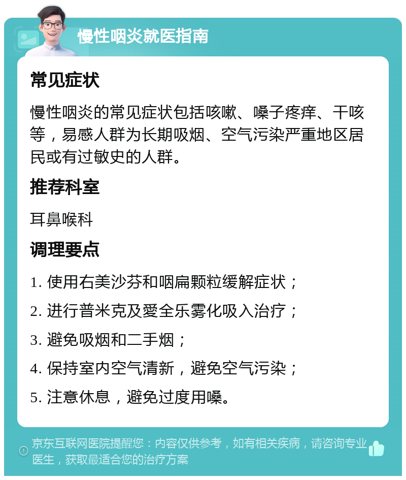 慢性咽炎就医指南 常见症状 慢性咽炎的常见症状包括咳嗽、嗓子疼痒、干咳等，易感人群为长期吸烟、空气污染严重地区居民或有过敏史的人群。 推荐科室 耳鼻喉科 调理要点 1. 使用右美沙芬和咽扁颗粒缓解症状； 2. 进行普米克及愛全乐雾化吸入治疗； 3. 避免吸烟和二手烟； 4. 保持室内空气清新，避免空气污染； 5. 注意休息，避免过度用嗓。