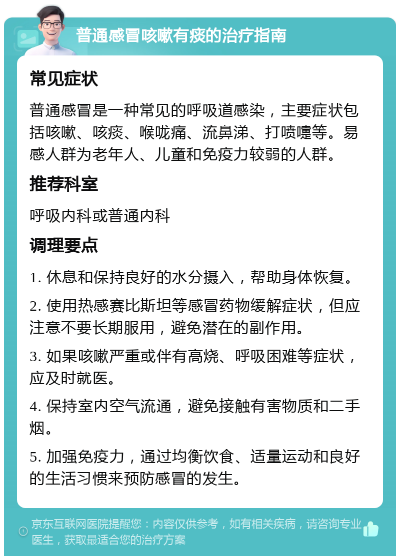 普通感冒咳嗽有痰的治疗指南 常见症状 普通感冒是一种常见的呼吸道感染，主要症状包括咳嗽、咳痰、喉咙痛、流鼻涕、打喷嚏等。易感人群为老年人、儿童和免疫力较弱的人群。 推荐科室 呼吸内科或普通内科 调理要点 1. 休息和保持良好的水分摄入，帮助身体恢复。 2. 使用热感赛比斯坦等感冒药物缓解症状，但应注意不要长期服用，避免潜在的副作用。 3. 如果咳嗽严重或伴有高烧、呼吸困难等症状，应及时就医。 4. 保持室内空气流通，避免接触有害物质和二手烟。 5. 加强免疫力，通过均衡饮食、适量运动和良好的生活习惯来预防感冒的发生。