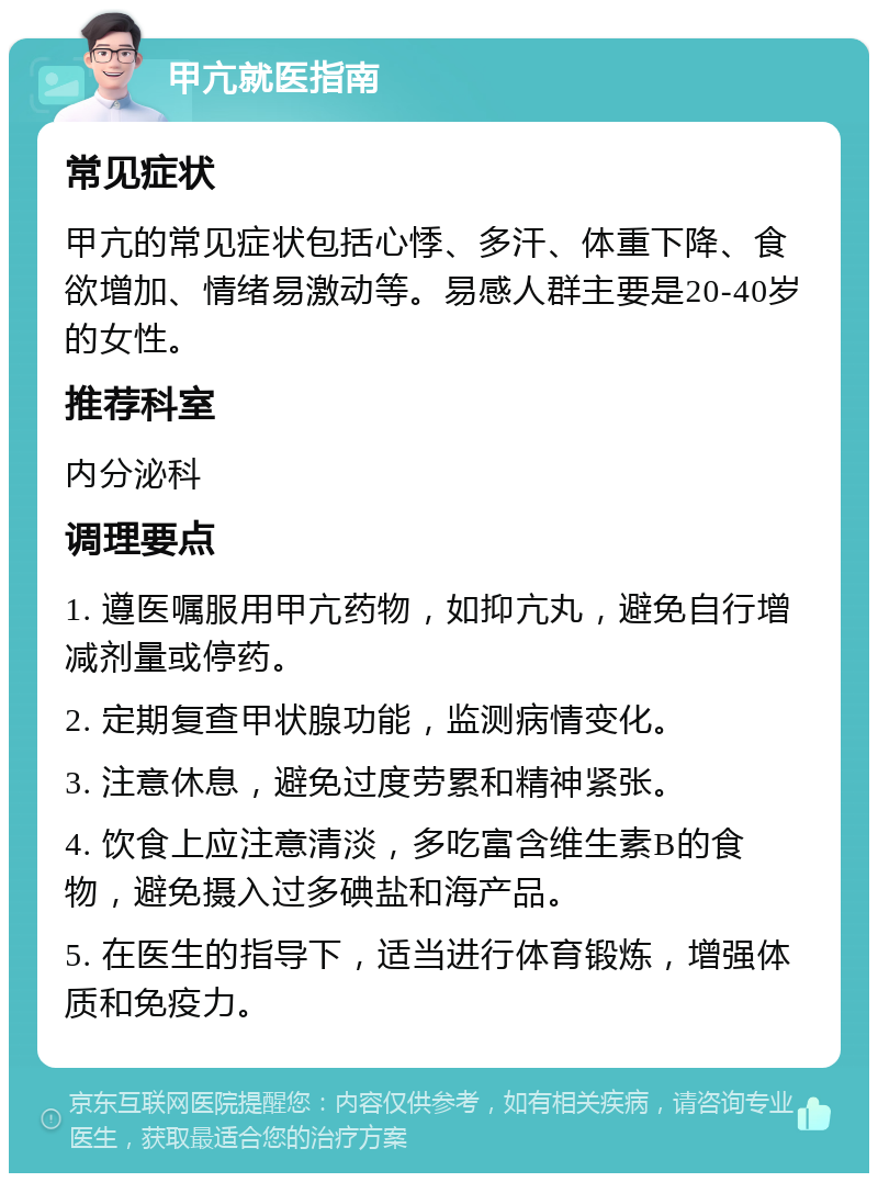 甲亢就医指南 常见症状 甲亢的常见症状包括心悸、多汗、体重下降、食欲增加、情绪易激动等。易感人群主要是20-40岁的女性。 推荐科室 内分泌科 调理要点 1. 遵医嘱服用甲亢药物，如抑亢丸，避免自行增减剂量或停药。 2. 定期复查甲状腺功能，监测病情变化。 3. 注意休息，避免过度劳累和精神紧张。 4. 饮食上应注意清淡，多吃富含维生素B的食物，避免摄入过多碘盐和海产品。 5. 在医生的指导下，适当进行体育锻炼，增强体质和免疫力。