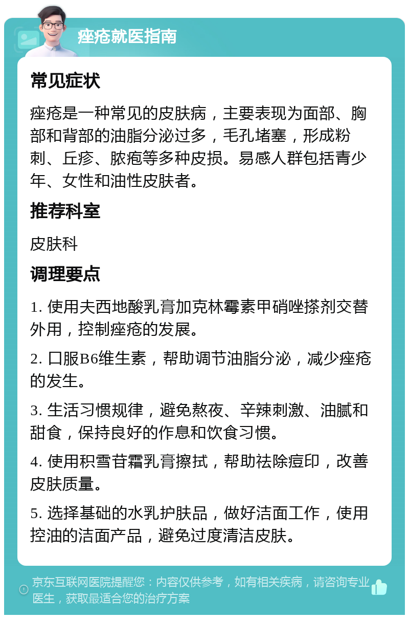 痤疮就医指南 常见症状 痤疮是一种常见的皮肤病，主要表现为面部、胸部和背部的油脂分泌过多，毛孔堵塞，形成粉刺、丘疹、脓疱等多种皮损。易感人群包括青少年、女性和油性皮肤者。 推荐科室 皮肤科 调理要点 1. 使用夫西地酸乳膏加克林霉素甲硝唑搽剂交替外用，控制痤疮的发展。 2. 口服B6维生素，帮助调节油脂分泌，减少痤疮的发生。 3. 生活习惯规律，避免熬夜、辛辣刺激、油腻和甜食，保持良好的作息和饮食习惯。 4. 使用积雪苷霜乳膏擦拭，帮助祛除痘印，改善皮肤质量。 5. 选择基础的水乳护肤品，做好洁面工作，使用控油的洁面产品，避免过度清洁皮肤。