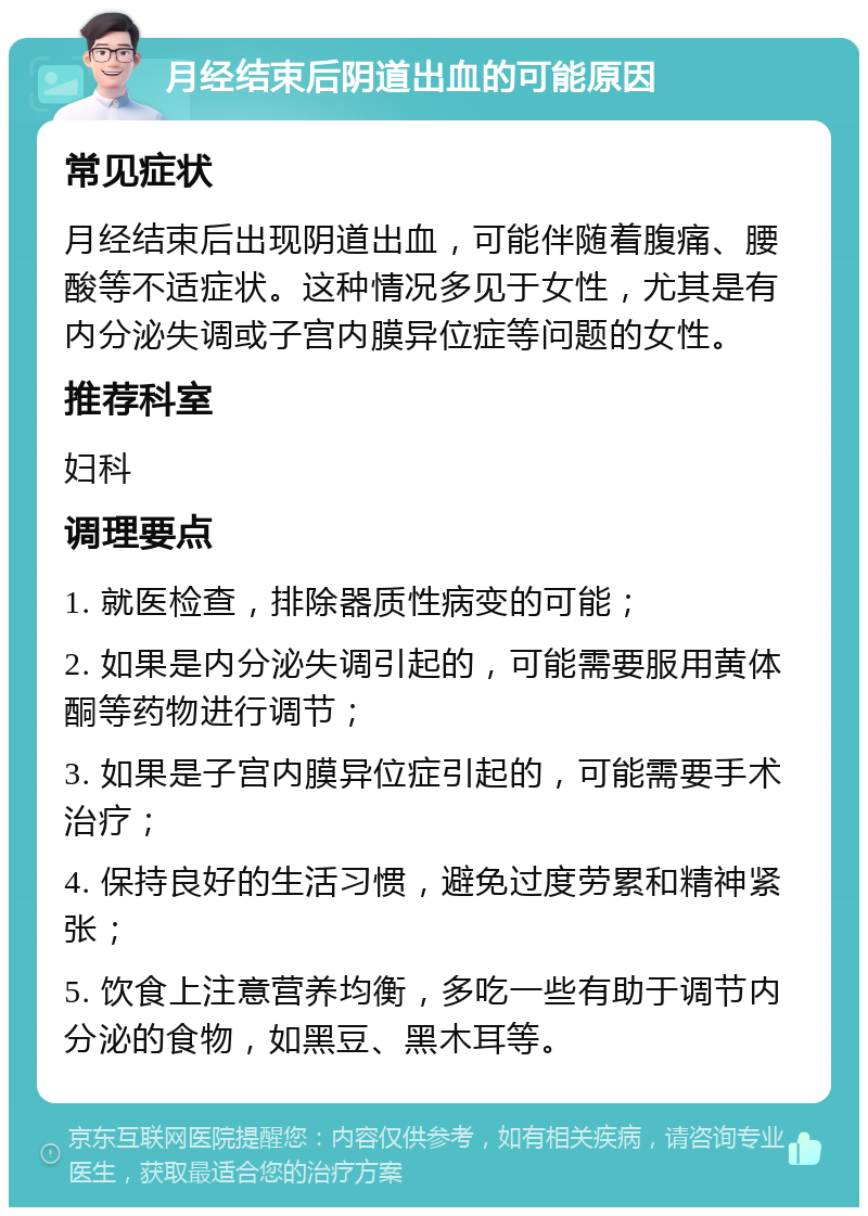 月经结束后阴道出血的可能原因 常见症状 月经结束后出现阴道出血，可能伴随着腹痛、腰酸等不适症状。这种情况多见于女性，尤其是有内分泌失调或子宫内膜异位症等问题的女性。 推荐科室 妇科 调理要点 1. 就医检查，排除器质性病变的可能； 2. 如果是内分泌失调引起的，可能需要服用黄体酮等药物进行调节； 3. 如果是子宫内膜异位症引起的，可能需要手术治疗； 4. 保持良好的生活习惯，避免过度劳累和精神紧张； 5. 饮食上注意营养均衡，多吃一些有助于调节内分泌的食物，如黑豆、黑木耳等。