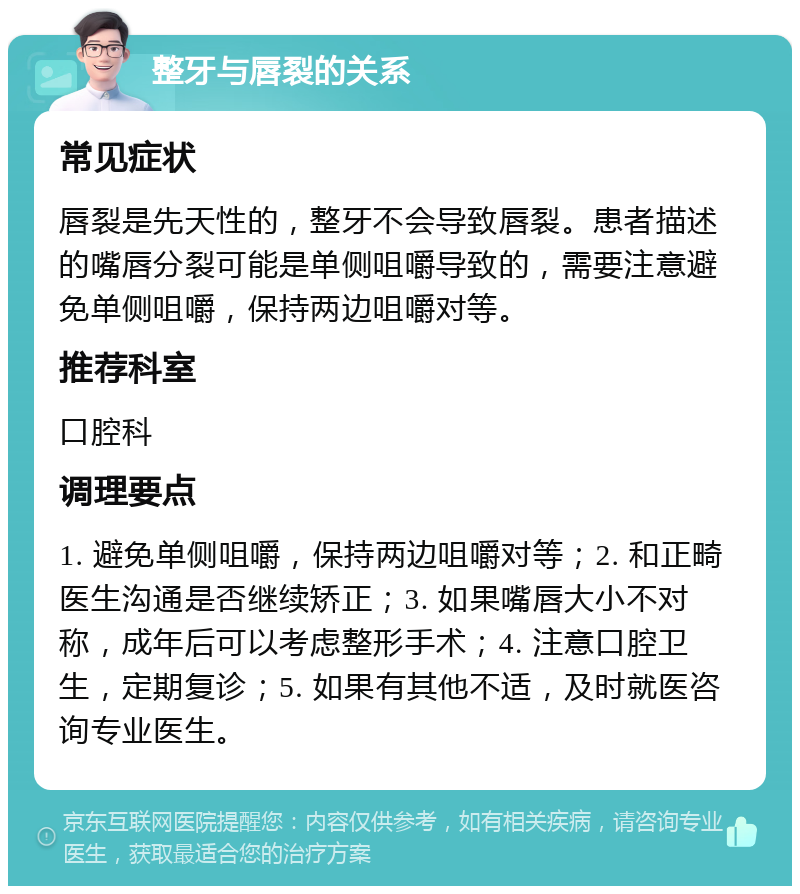 整牙与唇裂的关系 常见症状 唇裂是先天性的，整牙不会导致唇裂。患者描述的嘴唇分裂可能是单侧咀嚼导致的，需要注意避免单侧咀嚼，保持两边咀嚼对等。 推荐科室 口腔科 调理要点 1. 避免单侧咀嚼，保持两边咀嚼对等；2. 和正畸医生沟通是否继续矫正；3. 如果嘴唇大小不对称，成年后可以考虑整形手术；4. 注意口腔卫生，定期复诊；5. 如果有其他不适，及时就医咨询专业医生。