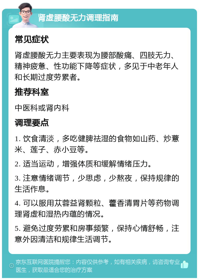 肾虚腰酸无力调理指南 常见症状 肾虚腰酸无力主要表现为腰部酸痛、四肢无力、精神疲惫、性功能下降等症状，多见于中老年人和长期过度劳累者。 推荐科室 中医科或肾内科 调理要点 1. 饮食清淡，多吃健脾祛湿的食物如山药、炒薏米、莲子、赤小豆等。 2. 适当运动，增强体质和缓解情绪压力。 3. 注意情绪调节，少思虑，少熬夜，保持规律的生活作息。 4. 可以服用苁蓉益肾颗粒、藿香清胃片等药物调理肾虚和湿热内蕴的情况。 5. 避免过度劳累和房事频繁，保持心情舒畅，注意外因清洁和规律生活调节。