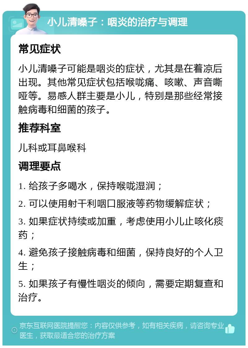 小儿清嗓子：咽炎的治疗与调理 常见症状 小儿清嗓子可能是咽炎的症状，尤其是在着凉后出现。其他常见症状包括喉咙痛、咳嗽、声音嘶哑等。易感人群主要是小儿，特别是那些经常接触病毒和细菌的孩子。 推荐科室 儿科或耳鼻喉科 调理要点 1. 给孩子多喝水，保持喉咙湿润； 2. 可以使用射干利咽口服液等药物缓解症状； 3. 如果症状持续或加重，考虑使用小儿止咳化痰药； 4. 避免孩子接触病毒和细菌，保持良好的个人卫生； 5. 如果孩子有慢性咽炎的倾向，需要定期复查和治疗。